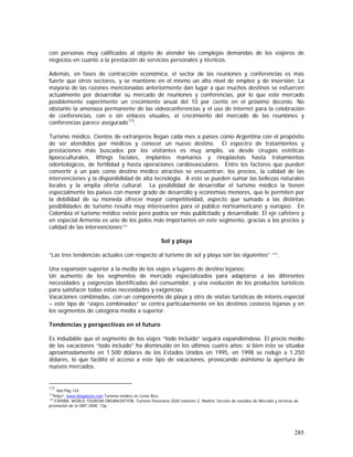 285
con personas muy calificadas al objeto de atender las complejas demandas de los viajeros de
negocios en cuanto a la prestación de servicios personales y técnicos.
Además, en fases de contracción económica, el sector de las reuniones y conferencias es más
fuerte que otros sectores, y se mantiene en el mismo un alto nivel de empleo y de inversión. La
mayoría de las razones mencionadas anteriormente dan lugar a que muchos destinos se esfuercen
actualmente por desarrollar su mercado de reuniones y conferencias, por lo que este mercado
posiblemente experimente un crecimiento anual del 10 por ciento en el próximo decenio. No
obstante la amenaza permanente de las videoconferencias y el uso de internet para la celebración
de conferencias, con o sin enlaces visuales, el crecimiento del mercado de las reuniones y
conferencias parece asegurado172
.
Turismo médico. Cientos de extranjeros llegan cada mes a países como Argentina con el propósito
de ser atendidos por médicos y conocer un nuevo destino. El espectro de tratamientos y
prestaciones más buscados por los visitantes es muy amplio, va desde cirugías estéticas
lipoesculturales, liftings faciales, implantes mamarios y rinoplastias hasta tratamientos
odontológicos, de fertilidad y hasta operaciones cardiovasculares. Entre los factores que pueden
convertir a un país como destino médico atractivo se encuentran: los precios, la calidad de las
intervenciones y la disponibilidad de alta tecnología. A esto se pueden sumar las bellezas naturales
locales y la amplia oferta cultural. La posibilidad de desarrollar el turismo médico la tienen
especialmente los países con menor grado de desarrollo y economías menores, que le permiten por
la debilidad de su moneda ofrecer mayor competitividad, aspecto que sumado a las distintas
posibilidades de turismo resulta muy interesantes para el público norteamericano y europeo. En
Colombia el turismo médico existe pero podría ser más publicitado y desarrollado. El eje cafetero y
en especial Armenia es uno de los polos más importantes en este segmento, gracias a los precios y
calidad de las intervenciones173.
Sol y playa
“Las tres tendencias actuales con respecto al turismo de sol y playa son las siguientes” 174
:
Una expansión superior a la media de los viajes a lugares de destino lejanos;
Un aumento de los segmentos de mercado especializados para adaptarse a las diferentes
necesidades y exigencias identificadas del consumidor, y una evolución de los productos turísticos
para satisfacer todas estas necesidades y exigencias;
Vacaciones combinadas, con un componente de playa y otro de visitas turísticas de interés especial
– este tipo de “viajes combinados” se centra particularmente en los destinos costeros lejanos y en
los segmentos de categoría media a superior.
Tendencias y perspectivas en el futuro
Es indudable que el segmento de los viajes “todo incluido” seguirá expandiéndose. El precio medio
de las vacaciones “todo incluido” ha disminuido en los últimos cuatro años; si bien éste se situaba
aproximadamente en 1.500 dólares de los Estados Unidos en 1995, en 1998 se redujo a 1.250
dólares, lo que facilitó el acceso a este tipo de vacaciones, provocando asimismo la apertura de
nuevos mercados.
172
Ibid Pág 124
173
http//: www.blogalaxia.com Turismo médico en Costa Rica
174
ESPAÑA. WORLD TOURISM ORGANIZATION. Turismo Panorama 2020 volumen 2. Madrid: Sección de estudios de Mercado y técnicas de
promoción de la OMT,2000. 73p.
 