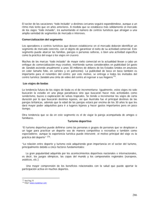 286
El sector de las vacaciones “todo incluido” a destinos cercanos seguirá expandiéndose, aunque a un
ritmo más lento que en años anteriores. A medida que se establezca más sólidamente el mercado
de los viajes “todo incluido”, irá aumentando el número de centros turísticos que atraigan a una
amplia variedad de segmentos de mercado e intereses.
Comercialización del segmento
Los operadores o centros turísticos que deseen establecerse en el mercado deberán identificar un
segmento de mercado concreto, con el objeto de garantizar el éxito de su actividad comercial. Este
segmento puede abarcar las familias, parejas o personas solteras, o bien una actividad específica
como la práctica del esquí o los viajes en crucero.
Muchas de las marcas “todo incluido” de mayor éxito comercial en la actualidad llevan a cabo un
enfoque de comercialización muy creativo, invirtiendo sumas considerables en publicidad (el gasto
de Sandals asciende anualmente a unos 30 millones de dólares de los Estados Unidos en anuncios
en color tamaño folio, en carteles y en patrocinio). La publicidad de boca en boca también es
importante para el renombre del centro; por este motivo, se entrega a todos los invitados del
centro turístico Sandals una cinta de video del centro al regresar a sus hogares175
.
Los viajes de bodas
La tendencia futura de los viajes de boda es el de incrementarse. Igualmente, estos viajes no solo
buscarán la estadía en una playa paradisíaca sino que buscarán hacer más actividades como
senderismo, buceo o exploración de selvas tropicales. Se tiende a incrementar los viajes de corta
duración por lo que buscarán destinos lejanos, así que Australia fue el principal destinos de las
parejas británicas, además que la edad de las parejas estará por encima de los 30 años lo que les
dará mayor poder adquisitivo para ir a lugares lejanos y hacer gastos importantes pero en poco
tiempo.
Otra tendencia que se da en este segmento es el de viajar la pareja acompañada de amigos o
familiares.
Turismo deportivo
“El turismo deportivo puede definirse como las personas o grupos de personas que se desplazan a
un lugar para practicar un deporte sea de manera competitiva o recreativa o también como
espectadores; aunque la experiencia turística puede intervenir, el motivo principal del viaje es la
práctica del deporte” 176.
“La relación entre deporte y turismo está adquiriendo gran importancia en el sector del turismo,
principalmente debido a cinco factores fundamentales:
La gran popularidad adquirida por los acontecimientos deportivos nacionales e internacionales,
es decir, los juegos olímpicos, las copas del mundo y los campeonatos regionales (europeos,
asiáticos, etc.).
Una mayor comprensión de los beneficios relacionados con la salud que puede aportar la
participación activa en muchos deportes.
175
Ibid Pág 75
176
http//:www.cruxdelsur.com
 