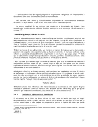 287
La apreciación del valor del deporte por parte de los gobiernos y dirigentes, con respecto tanto a
la economía como a las relaciones nacionales e internacionales.
Una variedad más amplia y cuidadosamente programada de acontecimientos deportivos
ofrecidos a lo largo del año, lo que facilita tanto espectadores como participantes.
La mayor movilidad de las personas que reconocen la importancia del deporte, cuya
comunicación también es más eficiente, debido a las mejoras en la tecnología y la infraestructura
mundial” 177.
Tendencias y perspectivas en el futuro
Si bien el submarinismo es un deporte muy conocido y practicado en todo el mundo, se prevé una
gran expansión de este sector del mercado entre los próximos cinco y diez años. Cuanto más se
explora el mundo y menos lugares de destino quedan por descubrir, más marcada es la tendencia a
viajar a “territorios” poco frecuentes. Se ha previsto que los deportes subacuáticos posiblemente
experimentarán una expansión semejante al sector del esquí.
“Si bien la mayoría de los submarinistas son hombres, el número de mujeres que ha comenzado a
practicar este deporte está experimentando un fuerte crecimiento. El mercado centrado en los
solteros se expandirá considerablemente, en particular en las mujeres que viajan solas” 178
. Dado
que el submarinismo siempre debe practicarse en compañía, permite a los solteros conocer a otras
personas durante las vacaciones, lo que aumenta el atractivo de las mismas.
“ Para aquellos que desean viajar al mundo submarino, pero que no dominan la natación o
simplemente prefieren seguir de pie, caminar bajo el agua es una opción que les permite
experimentar el reino submarino, vestidos con trajes pesados y con tubos de aire conectados a un
suministrador de aire en la superficie.
Actualmente, el surf es un deporte que está experimentando una popularidad creciente. El número
de surfistas en todo el mundo está calculado aproximadamente en cinco millones; si bien la mayor
parte de estos se encuentra en la costa occidental de América y Australia, los países europeos
cuentan con muchos aficionados. Los lugares de destino más populares entre los surfistas incluyen
Francia, España, Portugal, Indonesia y América Central” 179
.
Turismo urbano
“El turismo urbano hace referencia a los viajes realizados a las ciudades o a los lugares de gran
densidad de población. Suelen ser viajes de corta duración (de uno a tres días), por lo que puede
afirmarse que está estrechamente vinculado al mercado de las vacaciones cortas” 180
.
4.4.3. Tendencias y perspectivas en el futuro
El incremento en la oferta de líneas aéreas de bajo costo ha hecho que haya un mayor
desplazamiento entre las ciudades europeas durante las vacaciones, encontrando el turista que es
muchas veces mayor el valor pagado en parqueaderos que en el tiquete del avión, que puede
177
ESPAÑA. WORLD TOURISM ORGANIZATION. Turismo Panorama 2020 volumen 2. Madrid: Sección de estudios de Mercado y técnicas de
promoción de la OMT,2000. 81p.
178
Ibid Pág 90
179
Ibid Pág 92
180
Ibid Pág 105
 