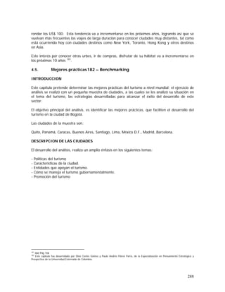 288
rondar los US$ 100. Esta tendencia va a incrementarse en los próximos años, logrando así que se
vuelvan más frecuentes los viajes de larga duración para conocer ciudades muy distantes, tal como
está ocurriendo hoy con ciudades destinos como New York, Toronto, Hong Kong y otros destinos
en Asia.
Este interés por conocer otras urbes, ir de compras, disfrutar de su hábitat va a incrementarse en
los próximos 10 años 181
.
4.5. Mejores prácticas182 – Benchmarking
INTRODUCCION
Este capítulo pretende determinar las mejores prácticas del turismo a nivel mundial; el ejercicio de
análisis se realizó con un pequeña muestra de ciudades, a las cuales se les analizó su situación en
el tema del turismo, las estrategias desarrolladas para alcanzar el éxito del desarrollo de este
sector.
El objetivo principal del análisis, es identificar las mejores prácticas, que faciliten el desarrollo del
turismo en la ciudad de Bogotá.
Las ciudades de la muestra son:
Quito, Panamá, Caracas, Buenos Aires, Santiago, Lima, México D.F., Madrid, Barcelona.
DESCRIPCION DE LAS CIUDADES
El desarrollo del análisis, realiza un amplio énfasis en los siguientes temas:
- Políticas del turismo
- Características de la ciudad.
- Entidades que apoyan el turismo.
- Cómo se maneja el turismo gubernamentalmente.
- Promoción del turismo
181
Ibid Pág 106
182
Este capítulo fue desarrollado por Dino Cortés Gómez y Paulo Andrés Flórez Parra, de la Especialización en Pensamiento Estratégico y
Prospectiva de la Universidad Externado de Colombia.
 
