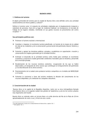 289
BUENOS AIRES
1. Políticas de turismo
El objeto primordial del turismo para la ciudad de Buenos Aires está definido como una actividad
socioeconómica de interés público y cultural183
.
Definen el turismo como “el conjunto de actividades originadas por el desplazamiento temporal y
voluntario de personas, fuera de su lugar de residencia habitual, sin incorporarse al mercado de
trabajo de los lugares visitados, invirtiendo en sus gastos recursos no provenientes del centro
receptivo” 184
.
Sus principales políticas son:
Promover el turismo nacional e internacional.
Coordinar e impulsar el crecimiento turístico planificado, en función de la mejora de la calidad
de vida de los residentes y de la conservación y preservación del patrimonio natural, histórico y
cultural.
Fomentar y apoyar las iniciativas públicas, privadas y académicas en capacitación, creación y
conservación de empleos generados por la actividad turística.
Estimular el desarrollo de la actividad turística como medio para contribuir al crecimiento
económico y social de la ciudad generando condiciones favorables para la iniciativa y desarrollo
de la inversión privada.
Revalorización de los recursos turísticos existentes, recuperación de los que se hallen
depreciados y la búsqueda de otros nuevos que contribuyan al enriquecimiento del patrimonio
y a la diversificación de la oferta turística.
Posicionamiento de la ciudad como producto turístico competitivo en el ámbito del MERCOSUR
o el mundo.
Fomentar la conciencia a favor del turismo mediante la difusión del conocimiento de los
recursos disponibles y la realización de campañas educativas.
2. Caracterización de la ciudad
“Buenos Aires es la capital de la República Argentina. Junto con su área metropolitana llamada
Gran Buenos Aires es la segunda ciudad más grande de Sudamérica y uno de los centros urbanos
mas importantes del mundo.
Buenos Aires se extiende sobre un terreno llano a la orilla derecha del Río de la Plata de 20 km
aproximadamente de norte a sur y 18 km de este a oeste.
183
Ley 600 Organización Turística de la Ciudad Autónoma de Buenos Aires, capitulo I Art. 1
184
Ibid capitulo 1 Atr. 2
 