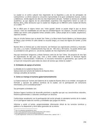 290
La ciudad es el centro cultural más importante de la Argentina y uno de los principales de
Latinoamérica. La oferta cultural se encuentra representada en la gran cantidad de museos, teatros
y bibliotecas, siendo algunos de ellos los más importantes del país. También se destaca la actividad
académica, ya que algunas de las universidades argentinas más importantes tienen su sede en
Buenos Aires. Debe destacarse que la ciudad fue elegida por la UNESCO como Ciudad del Diseño
en el 2005” 185
No es difícil para el viajero tomar una “visita guiada” donde se puede elegir lo que se desea
conocer. Entre las modalidades de este tipo de actividad figuran: los citytours, circuitos temáticos y
salidas que tienen como propósito temas variados como: cultura propia de la ciudad, arquitectura,
aspectos sociales.
Hay un circuito famoso que va desde San Telmo y La Boca hasta Puerto Madero y la famosa plaza
de Mayo y que termina en cafés donde se escucha tango y se evoca las figuras de Gardel, y Evita
Perón 186
Buenos Aires es famoso por su vida nocturna, son famosos sus espectáculos artísticos y musicales,
sus cines, y su teatro. Estadísticamente hay más de 100 cines y 90 teatros. Se puede afirmar que
su actividad en este género es una de las ciudades de más importantes del continente.
Hay que mencionar tanguerías y shows famosos como los de San Telmo. Sin perjuicio de otro tipo
de espectáculos de tipo jazz, pop, rock y otros estilos musicales donde se destacan figuras
nacionales e internacionales. Finalmente, es necesario mencionar la gastronomía, que cuenta con
un buen de restaurantes para todas las clases de turistas que visitan la ciudad187
.
3. Entidades de apoyo al turismo
La Alcaldía de la ciudad de Buenos Aires.
Subsecretaría de turismo del Gobierno de Buenos Aires
Consejo consultivo de turismo
4. Cómo se maneja el turismo gubernamentalmente
La Subsecretaría de Turismo del Gobierno de la ciudad de Buenos Aires es la entidad encargada de
formular y ejecutar las políticas turísticas de la ciudad, con la participación de estructuras
intermedias y de la actividad privada188
Sus principales actividades son:
Declarar lugares turísticos de desarrollo prioritario a aquellos que por sus características naturales,
histórico-patrimoniales o culturales constituyen un atractivo.
Confeccionar anualmente con la participación del sector privado el calendario turístico de la ciudad,
en el cual figuran todos los eventos y actividades que juzgue de interés.
Informar y asistir al turista, proporcionándole información oficial de los servicios turísticos y
públicos a su disposición y otros datos generales de su interés.
185
http://es.wikipedia.org/wiki/Buenos_Aires
186
http://www.argentinatravelnet.com/cgi-bin/links/links2.pl?P-10440-S
187
www.argentinaturistica.com/informa/basiactividades.htm
188
Ley 600 Organización Turística de la Ciudad Autónoma de Buenos Aires, capitulo II Art. 7
 