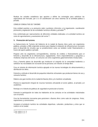 291
Realizar los estudios estadísticos que apunten a definir las estrategias para satisfacer las
expectativas del mercado, por sí o en coordinación con otros sistemas de la actividad pública o
privada.
CONSEJO CONSULTIVO DE TURISMO
Esta entidad examina y se pronuncia sobre cuestiones referentes a la organización, coordinación
promoción y legislación de las actividades turísticas oficiales y privadas189
.
Esta conformada por representantes de diferentes entidades dedicadas a la actividad turística así
como de agremiaciones y asociaciones del sector190
.
5. Promoción del turismo
La Subsecretaría de Turismo del Gobierno de la ciudad de Buenos Aires junto con organismos
públicos, privados y ONG emprende acciones para impulsar la dotación de infraestructura necesaria
para el desarrollo de circuitos que se predeterminen como así también recibir financiamiento a
través del aporte público o privado.
Propone ante los organismos correspondientes, sistemas de créditos o financiamiento para el
fomento y desarrollo de la infraestructura, equipamiento, micro emprendimientos y pequeñas y
medianas empresas del sector, en concurso con otros organismos gubernamentales involucrados.
Crea y fomenta planes de desarrollo que involucren al conjunto de la comunidad tendientes a
satisfacer las necesidades de recreación de las personas con relación al tiempo libre.
Crea un sistema de información turística apoyado en las nuevas tecnologías de almacenamiento y
distribución de datos.
Fomenta y estimula el desarrollo de pequeñas industrias artesanales que produzcan bienes de uso y
consumo turístico.
Elabora una guía turística de la ciudad de Buenos Aires y la mantiene actualizada.
Prioriza la capacitación integral de recursos humanos articulando al sector público, al privado y al
académico.
Participa en el diseño de políticas de seguridad en protección al turista.
Fomenta la participación de todos los habitantes de las comunas en las actividades relacionadas
con el turismo.
Crea las herramientas necesarias para posicionar a Buenos Aires como sede de congresos, ferias,
exposiciones y convenciones.
Incorpora al producto turístico las actividades deportivas, culturales, productivas y otras que se
realicen en la ciudad.
189
Ibid. capitulo II, art. 10
190
Ibid. capitulo II, art. 11
 