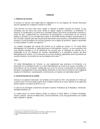 292
CARACAS
1. Políticas de turismo
El turismo en Caracas está regido bajo lo estipulado en la Ley Orgánica de Turismo Venezuela
decreto expedido por el gobierno estatal en el 2001.
“Este Decreto Ley tiene como norte regular y controlar la política nacional de turismo, lo que
constituye una ley marco del sector siendo su objeto regular la orientación, la facilitación, el
fomento, la coordinación y el control de la actividad turística como factor de desarrollo económico y
social del país, estableciendo los mecanismos de participación y concertación de los sectores
públicos y privados en esa actividad para lograr el desarrollo humano integral, promoviendo a su
vez el Estado, espacios para que las personas interactúen como usuarias y consumidoras de bienes
turísticos o como prestadores de servicios turísticos con el objeto de promover, apoyar y desarrollar
la cultura popular en todos sus aspectos” 191
.
“La entidad encargada del manejo del turismo en la ciudad de Caracas es “El Fondo Mixto
Metropolitano de Promoción y Capacitación para la Participación Turística”, es una asociación civil
cuyo objetivo principal es el de administrar los recursos que se obtengan de acuerdo con lo
establecido en la Ley Orgánica de Turismo, destinándolos a la promoción turística del Área
Metropolitana de Caracas, y a la formación de recursos humanos capacitados para la prestación de
servicios turísticos, de acuerdo con las necesidades de la zona” 192
.
Visión
“El Fondo Metropolitano de Turismo, es una organización que promueve la formación y la
promoción de la actividad turística en el Área Metropolitana de Caracas de manera sostenible, en
concordancia con las funciones establecidas por la ley de turismo y priorizando la participación,
bienestar y protagonismo de las comunidades anfitrionas en favor de la creación de una ciudadanía
basada en la tolerancia, la participación, la democracia y el respeto a la diversidad cultural” 193
.
2. Caracterización de la ciudad
Caracas es la capital de Venezuela, fue fundada el 25 de julio de 1567, está ubicada en el valle que
se forma entre el Cerro El Ávila y parte de la cordillera interna de la costa. Además es la capital del
distrito capital a una altura de 870 m.s.n.m
Es sede de los principales estamentos del poder nacional, Presidencia de la República, ministerios,
Asamblea Nacional, etc.
La ciudad ofrece un sector histórico donde se destaca la Plaza Bolívar, El Palacio Arzobispal,
museos, palacios, museos de Bellas Artes, Ciencias Naturales y una zona gastronómica con comida
típica española e iglesias.
191
Venezuela, Ley Orgánica del Turismo, decreto 1534 2001, exposición de motivos
192
http://alcaldiamayor.gob.ve/portal1/dfondo_metro_turismo.php
193
Ibid
 
