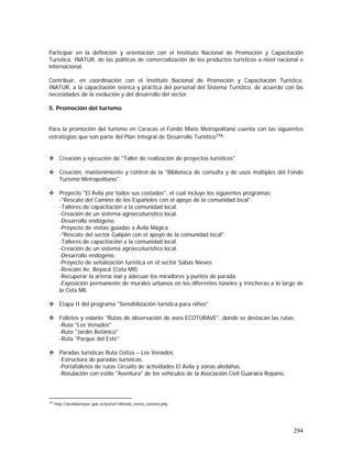 294
Participar en la definición y orientación con el Instituto Nacional de Promoción y Capacitación
Turística, INATUR, de las políticas de comercialización de los productos turísticos a nivel nacional e
internacional.
Contribuir, en coordinación con el Instituto Nacional de Promoción y Capacitación Turística,
INATUR, a la capacitación teórica y práctica del personal del Sistema Turístico, de acuerdo con las
necesidades de la evolución y del desarrollo del sector.
5. Promoción del turismo
Para la promoción del turismo en Caracas el Fondo Mixto Metropolitano cuenta con las siguientes
estrategias que son parte del Plan Integral de Desarrollo Turístico194:
Creación y ejecución de "Taller de realización de proyectos turísticos"
Creación, mantenimiento y control de la "Biblioteca de consulta y de usos múltiples del Fondo
Turismo Metropolitano"
Proyecto "El Ávila por todos sus costados", el cual incluye los siguientes programas:
-"Rescate del Camino de los Españoles con el apoyo de la comunidad local".
-Talleres de capacitación a la comunidad local.
-Creación de un sistema agroecoturístico local.
-Desarrollo endógeno.
-Proyecto de visitas guiadas a Ávila Mágica
-"Rescate del sector Galipán con el apoyo de la comunidad local".
-Talleres de capacitación a la comunidad local.
-Creación de un sistema agroecoturístico local.
-Desarrollo endógeno.
-Proyecto de señalización turística en el sector Sabas Nieves
-Rescate Av. Boyacá (Cota Mil).
-Recuperar la artería vial y adecuar los miradores y puntos de parada
-Exposición permanente de murales urbanos en los diferentes túneles y trincheras a lo largo de
la Cota Mil.
Etapa II del programa "Sensibilización turística para niños"
Folletos y volante "Rutas de observación de aves ECOTURAVE", donde se destacan las rutas:
-Ruta "Los Venados"
-Ruta "Jardín Botánico"
-Ruta "Parque del Este"
Paradas turísticas Ruta Cotiza – Los Venados
-Estructura de paradas turísticas.
-Portafolletos de rutas Circuito de actividades El Avila y zonas aledañas.
-Rotulación con estilo "Aventura" de los vehículos de la Asociación Civil Guaraira Repano.
194
http://alcaldiamayor.gob.ve/portal1/dfondo_metro_turismo.php
 