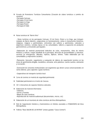 295
Escuela de Promotores Turísticos Comunitarios (Creación de clubes turísticos o comités de
usuarios)
-Parroquia Caricuao
-Parroquia 23 de Enero
-Parroquia La Vega
-Parroquia Petare
-Parroquia El Valle
Rutas turísticas de "Barrio Vivo"
- Rutas turísticas en las parroquias Caricuao, 23 de Enero, Petare y La Vega, que incluyan:
módulos de Barrio Adentro, cooperativas en funcionamiento, visitas a monumentos históricos,
religiosos, mágicos y patrimoniales, entrevistas con cultores y patrimonios, culturales y
deportivos vivientes, comidas típicas en las comunidades, talleres y expoventa de productos
gastronómicos y artesanales parroquiales.
-Elaboración de material promocional indicativo de rutas, monumentos, sitios de interés
histórico y cultural, croquis detallado de la parroquia, dirección de personalidades y colectivos,
servicios ya emergencias. (Murales, trípticos, dípticos, afiches. Todos elaborados por las
comunidades y empresarios sociales).
-Planeación. Ejecución, seguimiento y evaluación de talleres de capacitación turística en las
áreas de gastronomía dirigida, muralística, artesanía, artes plásticas, cuenta cuentos, animación
y recreación.
-Generación de convenios institucionales con organismos que dicten cursos conversacionales en
varios idiomas, para capacitar a guías turísticos.
-Cooperativas de transporte turístico local
Curso de turismo en materia de seguridad patrimonial.
Publicidad patrimonial en el metro de Caracas.
CD´s interactivos de espacios histórico-culturales.
Elaboración de material informativo.
-Folletería.
-Gorras y franelas
-Mapas de rutas turísticas
-Reproducción de material audiovisual (documentales, micros, etc)
Elaboración de un inventario de sitios turísticos del Área Metropolitana.
Red de Capacitación Hotelera y Gastronómica en Hoteles asociados a FENAHOVEN del Área
Metropolitana.
Folletos "Ruta SALON DE LA PATRIA" (visitas guiadas "Casco Central")
 