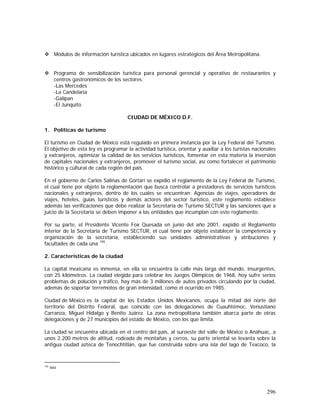 296
Módulos de información turística ubicados en lugares estratégicos del Área Metropolitana.
Programa de sensibilización turística para personal gerencial y operativo de restaurantes y
centros gastronómicos de los sectores:
-Las Mercedes
-La Candelaria
-Galipan
-El Junquito
CIUDAD DE MÉXICO D.F.
1. Políticas de turismo
El turismo en Ciudad de México está regulado en primera instancia por la Ley Federal del Turismo.
El objetivo de esta ley es programar la actividad turística, orientar y auxiliar a los turistas nacionales
y extranjeros, optimizar la calidad de los servicios turísticos, fomentar en esta materia la inversión
de capitales nacionales y extranjeros, promover el turismo social, así como fortalecer el patrimonio
histórico y cultural de cada región del país.
En el gobierno de Carlos Salinas de Gortari se expidió el reglamento de la Ley Federal de Turismo,
el cual tiene por objeto la reglamentación que busca controlar a prestadores de servicios turísticos
nacionales y extranjeros, dentro de los cuales se encuentran: Agencias de viajes, operadores de
viajes, hoteles, guías turísticos y demás actores del sector turístico, este reglamento establece
además las verificaciones que debe realizar la Secretaría de Turismo SECTUR y las sanciones que a
juicio de la Secretaría se deben imponer a las entidades que incumplan con este reglamento.
Por su parte, el Presidente Vicente Fox Quesada en junio del año 2001, expidió el Reglamento
interior de la Secretaría de Turismo SECTUR, el cual tiene por objeto establecer la competencia y
organización de la secretaría, estableciendo sus unidades administrativas y atribuciones y
facultades de cada una 195
.
2. Características de la ciudad
La capital mexicana es inmensa, en ella se encuentra la calle más larga del mundo, insurgentes,
con 25 kilómetros. La ciudad elegida para celebrar los Juegos Olímpicos de 1968, hoy sufre serios
problemas de polución y tráfico, hay más de 3 millones de autos privados circulando por la ciudad,
además de soportar terremotos de gran intensidad, como el ocurrido en 1985.
Ciudad de México es la capital de los Estados Unidos Mexicanos, ocupa la mitad del norte del
territorio del Distrito Federal, que coincide con las delegaciones de Cuauhtémoc, Venustiano
Carranza, Miguel Hidalgo y Benito Juárez. La zona metropolitana también abarca parte de otras
delegaciones y de 27 municipios del estado de México, con los que limita.
La ciudad se encuentra ubicada en el centro del país, al suroeste del valle de México o Anáhuac, a
unos 2.200 metros de altitud, rodeada de montañas y cerros, su parte oriental se levanta sobre la
antigua ciudad azteca de Tenochtitlán, que fue construida sobre una isla del lago de Texcoco, la
195
Ibid
 