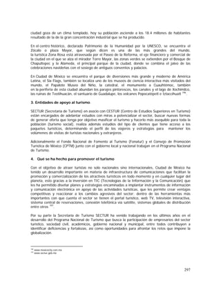 297
ciudad goza de un clima templado, hoy su población asciende a los 18.4 millones de habitantes
resultado de la de la gran concentración industrial que se ha producido.
En el centro histórico, declarado Patrimonio de la Humanidad por la UNESCO, se encuentra el
Zócalo o plaza Mayor, que según dicen es una de las más grandes del mundo,
la turística Zona Rosa está atravesada por el Paseo de la Reforma, el eje financiero y comercial de
la ciudad en el que se alza el mirador Torre Mayor, las zonas verdes se extienden por el Bosque de
Chapultepec y la Alameda, el principal parque de la ciudad, donde se combina el jaleo de las
celebraciones navideñas con el sosiego de antiguos conventos y palacios.
En Ciudad de México se encuentra el parque de diversiones más grande y moderno de América
Latina, el Six Flags, también se localiza uno de los museos de ciencia interactiva más visitados del
mundo, el Papalote Museo del Niño, la catedral, el monumento a Cuauhtémoc, también
en la periferia de esta ciudad abundan los parajes pintorescos, los canales y el lago de Xochimilco,
las ruinas de Teotihuacán, el santuario de Guadalupe, los volcanes Popocatépetl e Iztaccíhuatl 196
.
3. Entidades de apoyo al turismo.
SECTUR (Secretaría de Turismo) en asocio con CESTUR (Centro de Estudios Superiores en Turismo)
están encargados de adelantar estudios con miras a potencializar el sector, buscar nuevas formas
de generar oferta que tenga por objetivo masificar el turismo y hacerlo más asequible para toda la
población (turismo social), realiza además estudios del tipo de clientes que tiene acceso a los
paquetes turísticos, determinando el perfil de los viajeros y estrategias para mantener los
volúmenes de visitas de turistas nacionales y extranjeros.
Adicionalmente el Fondo Nacional de Fomento al Turismo (Fonatur) y el Consejo de Promoción
Turística de México (CPTM) junto con el gobierno local y nacional trabajan en el Programa Nacional
de Turismo.
4. Qué se ha hecho para promover el turismo
Con el objetivo de atraer turistas no solo nacionales sino internacionales, Ciudad de México ha
tenido un desarrollo importante en materia de infraestructura de comunicaciones que facilitan la
promoción y comercialización de los atractivos turísticos en todo momento y en cualquier lugar del
planeta, esto gracias a la inversión en TIC (Tecnologías de la Información y la Comunicación) que
les ha permitido diseñar planes y estrategias encaminadas a implantar instrumentos de información
y comunicación electrónica en apoyo de las actividades turísticas, que les permite crear ventajas
competitivas y reaccionar a los cambios agresivos del sector; dentro de las herramientas más
importantes con que cuenta el sector se tienen el portal turístico, web TV, televisión interactiva,
sistema central de reservaciones, conexión telefónica vía satélite, sistemas globales de distribución
entre otros 197
.
Por su parte la Secretaría de Turismo SECTUR ha venido trabajando en los últimos años en el
desarrollo del Programa Nacional de Turismo que busca la participación de empresarios del sector
turístico, sociedad civil, académicos, gobierno nacional y municipal, entre todos contribuyen a
identificar deficiencias y fortalezas, así como oportunidades para afrontar los retos que impone la
globalización.
196
www.mexicocity.com.mx
197
www.sectur.gob.mx
 