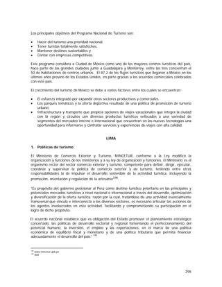 298
Los principales objetivos del Programa Nacional de Turismo son:
• Hacer del turismo una prioridad nacional.
• Tener turistas totalmente satisfechos.
• Mantener destinos sustentables y
• Contar con empresas competitivas.
Este programa considera a Ciudad de México como uno de los mayores centros turísticos del país,
hace parte de las grandes ciudades junto a Guadalajara y Monterrey, entre las tres concentran el
50 de habitaciones de centros urbanos. El 87,2 de los flujos turísticos que llegaron a México en los
últimos años provino de los Estados Unidos, en parte gracias a los acuerdos comerciales celebrados
con este país.
El crecimiento del turismo de México se debe a varios factores entre los cuales se encuentran:
• El esfuerzo integrado por expandir otros sectores productivos y comerciales.
• Los parques temáticos y la oferta deportiva resultado de una política de promoción de turismo
urbano.
• Infraestructura y transporte que propicia opciones de viajes vacacionales que integra la ciudad
con la región y circuitos con diversos productos turísticos enfocados a una variedad de
segmentos del mercadeo interno e internacional que encuentran en las nuevas tecnologías una
oportunidad para informarse y contratar servicios y experiencias de viajes con alta calidad.
LIMA
1. Políticas de turismo
El Ministerio de Comercio Exterior y Turismo, MINCETUR, conforme a la Ley modificó la
organización y funciones de los ministerios y a su ley de organización y funciones. El Ministerio es el
organismo rector del sector comercio exterior y turismo, competente para definir, dirigir, ejecutar,
coordinar y supervisar la política de comercio exterior y de turismo, teniendo entre otras
responsabilidades la de impulsar el desarrollo sostenible de la actividad turística, incluyendo la
promoción, orientación y regulación de la artesanía198.
“Es propósito del gobierno posicionar al Perú como destino turístico prioritario en los principales y
potenciales mercados turísticos a nivel nacional e internacional a través del desarrollo, optimización
y diversificación de la oferta turística; razón por la cual, tratándose de una actividad esencialmente
transversal que vincula e interconecta a los diversos sectores, es necesario articular las acciones de
los agentes involucrados en esta actividad, facilitando y comprometiendo su participación en el
logro de dicho propósito.
El acuerdo nacional establece que es obligación del Estado promover el planeamiento estratégico
concertado, las políticas de desarrollo sectorial y regional fomentando el perfeccionamiento del
potencial humano, la inversión, el empleo y las exportaciones, en el marco de una política
económica de equilibrio fiscal y monetario y de una política tributaria que permita financiar
adecuadamente el desarrollo del país” 199
.
198
www.mincetur.gob.pe
199
Ibid
 