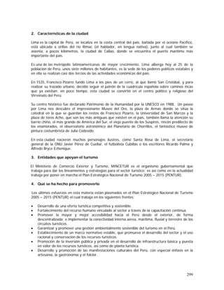 299
2. Características de la ciudad
Lima es la capital de Perú, se localiza en la costa central del país, bañada por el océano Pacífico,
está ubicada a orillas del río Rímac (el hablador, en lengua nativa), junto al cual también se
asienta, a pocos kilómetros, la ciudad de Callao, donde se encuentra el puerto marítimo más
importante del país.
Es una de las metrópolis latinoamericanas de mayor crecimiento. Lima alberga hoy al 25 de la
población de Perú, unos siete millones de habitantes, es la sede de los poderes políticos estatales y
en ella se realizan casi dos tercios de las actividades económicas del país.
En 1535, Francisco Pizarro fundó Lima a los pies de un cerro, al que llamó San Cristóbal, y para
realizar su trazado urbano, decidió seguir el patrón de la cuadrícula española sobre caminos incas
que ya existían; en poco tiempo, esta ciudad se convirtió en el centro político y religioso del
Virreinato del Perú.
Su centro histórico fue declarado Patrimonio de la Humanidad por la UNESCO en 1988. Un paseo
por Lima nos descubre el impresionante Museo del Oro, la plaza de Armas donde se sitúa la
catedral en la que se guardan los restos de Francisco Pizarro, la Universidad de San Marcos y la
plaza de toros Acho, que son las más antiguas que existen en el país, también llama la atención su
barrio chino, el más grande de América del Sur, el viejo puente de los Suspiros, rincón predilecto de
los enamorados, el observatorio astronómico del Planetario de Chorrillos, el fantástico museo de
pintura costumbrista de Julia Codesido.
En esta ciudad nacieron muchos personajes ilustres, como Santa Rosa de Lima, el secretario
general de la ONU Javier Pérez de Cuellar, el futbolista Cubillas o los escritores Ricardo Palma y
Alfredo Bryce Echenique.
3. Entidades que apoyan el turismo
El Ministerio de Comercio Exterior y Turismo, MINCETUR es el organismo gubernamental que
trabaja para dar los lineamientos y estrategias para el sector turístico; es así como en la actualidad
trabaja por poner en marcha el Plan Estratégico Nacional de Turismo 2005 – 2015 (PENTUR).
4. Qué se ha hecho para promoverlo
Los últimos esfuerzos en esta materia están plasmados en el Plan Estratégico Nacional de Turismo
2005 – 2015 (PENTUR) el cual trabaja en los siguientes frentes:
• Desarrollo de una oferta turística competitiva y sostenible.
• Fortalecimiento del recurso humano vinculado al sector a través de la capacitación continua.
• Promover la mayor y mejor accesibilidad hacia el Perú desde el exterior, de forma
descentralizada; e implementar la conectividad interna aérea, marítima, fluvial y terrestre de los
circuitos turísticos.
• Garantizar y promover una gestión ambientalmente sostenible del turismo en el Perú.
• Establecimiento de un marco normativo estable, que promueva el desarrollo del sector y el uso
racional y conservación de los recursos turísticos.
• Promoción de la inversión pública y privada en el desarrollo de infraestructura básica y puesta
en valor de los recursos turísticos, así como de planta turística.
• Desarrollo y promoción de las manifestaciones culturales del Perú, con especial énfasis en la
artesanía, la gastronomía y el folclor.
 