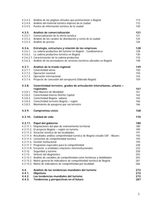 3
4.3.4.3. Análisis de las páginas virtuales que promocionan a Bogotá 113
4.3.4.4. Análisis del material turístico impreso de la ciudad 115
4.3.4.5. Puntos de información turística de la ciudad 120
4.3.5. Análisis de comercialización 121
4.3.5.1. Comercialización de la oferta turística 121
4.3.5.2. Análisis de los canales de distribución y venta de la ciudad 125
4.3.5.3. Análisis de precios 126
4.3.6. Estrategia, estructura y relación de las empresas 128
4.3.6.1. La cadena productiva del turismo en Bogotá - Cundinamarca 128
4.3.6.2. La cadena productiva turística en Bogotá 130
4.3.6.2.1. Caracterización de la cadena productiva 133
4.3.6.3. Análisis de los prestadores de servicios turísticos ubicados en Bogotá 148
4.3.7. Análisis de la tríada regional 149
4.3.7.1. Conectividad aérea 150
4.3.7.2. Operación nacional 150
4.3.7.3. Operación internacional 154
4.3.7.4. Proyecto de concesión del aeropuerto Eldorado Bogotá 159
4.3.8. Conectividad terrestre, grados de articulación interurbanas, urbano –
regionales 161
4.3.8.1. Plan Maestro de Movilidad 161
4.3.8.2. Conectividad interna Distrito Capital 162
4.3.8.3. Conectividad Bogotá- sabana: 165
4.3.8.4. Conectividad terrestre Bogotá – región 166
4.3.8.5. Movimiento de pasajeros por vía terrestre 166
4.3.9. Compromiso cívico 168
4.3.10. Calidad de vida 170
4.3.11. Papel del gobierno 180
4.3.11.1. Disposiciones del plan de ordenamiento territorial 180
4.3.11.2. El proyecto Bogotá – región en turismo 189
4.3.11.3. Vocación turística de las localidades 191
4.3.11.4. Resultados análisis competitividad turística de Bogotá estudio CAF - Mazars 192
4.3.11.5. Convenios de competitividad turística 193
4.3.11.6. Gestión institucional 194
4.3.11.7. Programas especiales para la competitividad 228
4.3.11.8. Encuesta a entidades relaciones interinstitucionales 232
4.3.12. Seguridad y turismo 250
4.3.13. Síntesis del diagnóstico 255
4.3.13.1. Análisis de variables de competitividad como fortalezas y debilidades 255
4.3.13.2. Matriz general de indicadores de competitividad turística de Bogotá 261
4.3.13.3. Matriz de indicadores de competitividad por localidad 266
4.4. Análisis de las tendencias mundiales del turismo 272
4.4.1. Objetivos 272
4.4.2. Las tendencias mundiales del turismo 272
4.4.3. Tendencias y perspectivas en el futuro 287
 