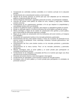 300
• Incorporación de contenidos turísticos sostenibles en el sistema curricular de la educación
peruana.
• Fortalecimiento de la concientización turística a nivel nacional.
• Difusión de las buenas prácticas en turismo para que sean adoptadas por las instituciones
públicas y empresas privadas del sector.
• Sistema integral de información, seguridad y protección al turista, con participación ciudadana.
• Inserción del turismo como política de estado de corto, mediano y largo plazo, mediante
acciones concretas.
• Fortalecimiento de las organizaciones gremiales a fin de que impulsen la competitividad y
sostenibilidad turística entre sus miembros.
• Fortalecer los gobiernos locales y regionales, para mejorar su capacidad de gestión en turismo.
• Brindar un adecuado soporte a la toma de decisiones del sector público y privado de turismo.
• Alianza estratégica y mejora de los canales de comunicación entre gremios y sector público,
para el intercambio de información oportuna y confiable.
• Mejora de los canales de comunicación entre las instituciones del sector turismo y el Congreso
de la República.
• Focalización de la promoción turística en los mercados prioritarios y potenciales.
• Posicionamiento del Perú como destino turístico a través de la acciones de promoción de los
diversos canales de distribución: ferias, workshops, seminarios, festivales gastronómicos, fam
trips, press tours.
• Posicionamiento del Perú como destino turístico en los mercados prioritarios y potenciales
identificados.
• Posicionamiento de la marca turística "Perú" en los mercados prioritarios y potenciales
identificados.
• Alianzas estratégicas entre el sector público y el sector privado para participación en
actividades de promoción turística.
• Fortalecimiento de las embajadas y consulados del Perú en el exterior para lograr una eficaz
ejecución de las acciones de promoción.
• Promoción del turismo interno a nivel intrarregional e interregional.
• Fortalecimiento de capacidades a nivel nacional en materia de mercado turístico.
• Estratégicas entre el sector público y el sector privado para participación en actividades de
promoción turística200
.
200
www.peru.org.pe
 