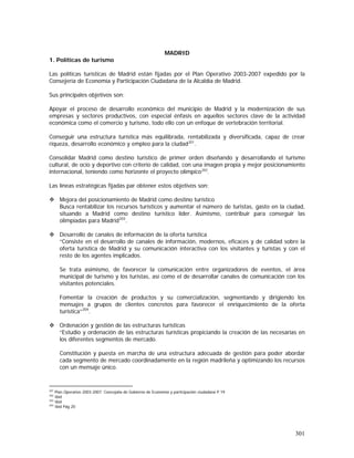 301
MADRID
1. Políticas de turismo
Las políticas turísticas de Madrid están fijadas por el Plan Operativo 2003-2007 expedido por la
Consejería de Economía y Participación Ciudadana de la Alcaldía de Madrid.
Sus principales objetivos son:
Apoyar el proceso de desarrollo económico del municipio de Madrid y la modernización de sus
empresas y sectores productivos, con especial énfasis en aquellos sectores clave de la actividad
económica como el comercio y turismo, todo ello con un enfoque de vertebración territorial.
Conseguir una estructura turística más equilibrada, rentabilizada y diversificada, capaz de crear
riqueza, desarrollo económico y empleo para la ciudad201
.
Consolidar Madrid como destino turístico de primer orden diseñando y desarrollando el turismo
cultural, de ocio y deportivo con criterio de calidad, con una imagen propia y mejor posicionamiento
internacional, teniendo como horizonte el proyecto olímpico202
.
Las líneas estratégicas fijadas par obtener estos objetivos son:
Mejora del posicionamiento de Madrid como destino turístico
Busca rentabilizar los recursos turísticos y aumentar el número de turistas, gasto en la ciudad,
situando a Madrid como destino turístico líder. Asimismo, contribuir para conseguir las
olimpiadas para Madrid203
.
Desarrollo de canales de información de la oferta turística
“Consiste en el desarrollo de canales de información, modernos, eficaces y de calidad sobre la
oferta turística de Madrid y su comunicación interactiva con los visitantes y turistas y con el
resto de los agentes implicados.
Se trata asimismo, de favorecer la comunicación entre organizadores de eventos, el área
municipal de turismo y los turistas, así como el de desarrollar canales de comunicación con los
visitantes potenciales.
Fomentar la creación de productos y su comercialización, segmentando y dirigiendo los
mensajes a grupos de clientes concretos para favorecer el enriquecimiento de la oferta
turística”204
.
Ordenación y gestión de las estructuras turísticas
“Estudio y ordenación de las estructuras turísticas propiciando la creación de las necesarias en
los diferentes segmentos de mercado.
Constitución y puesta en marcha de una estructura adecuada de gestión para poder abordar
cada segmento de mercado coordinadamente en la región madrileña y optimizando los recursos
con un mensaje único.
201
Plan Operativo 2003-2007. Concejalía de Gobierno de Economía y participación ciudadana P.19
202
Ibid
203
Ibid
204
Ibid Pág 20
 