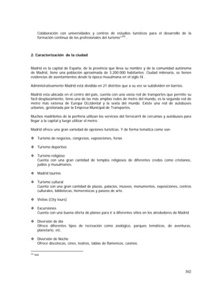 302
Colaboración con universidades y centros de estudios turísticos para el desarrollo de la
formación continua de los profesionales del turismo”205
.
2. Caracterización de la ciudad
Madrid es la capital de España, de la provincia que lleva su nombre y de la comunidad autónoma
de Madrid, tiene una población aproximada de 3.200.000 habitantes. Ciudad milenaria, se tienen
evidencias de asentamientos desde la época musulmana en el siglo IX .
Administrativamente Madrid está dividida en 21 distritos que a su vez se subdividen en barrios.
Madrid esta ubicada en el centro del país, cuenta con una vasta red de transportes que permite su
fácil desplazamiento, tiene una de las más amplias redes de metro del mundo, es la segunda red de
metro más extensa de Europa Occidental y la sexta del mundo. Existe una red de autobuses
urbanos, gestionada por la Empresa Municipal de Transportes.
Muchos madrileños de la periferia utilizan los servicios del ferrocarril de cercanías y autobuses para
llegar a la capital y luego utilizar el metro.
Madrid ofrece una gran variedad de opciones turísticas. Y de forma tematica como son:
Turismo de negocios, congresos, exposiciones, ferias
Turismo deportivo
Turismo religioso
Cuenta con una gran cantidad de templos religiosos de diferentes credos como cristianos,
judíos y musulmanes.
Madrid taurino
Turismo cultural
Cuenta con una gran cantidad de plazas, palacios, museos, monumentos, exposiciones, centros
culturales, bibliotecas, hemerotecas y paseos de arte.
Visitas (City tours)
Excursiones
Cuenta con una buena oferta de planes para ir a diferentes sitios en los alrededores de Madrid
Diversión de día
Ofrece diferentes tipos de recreación como zoológico, parques temáticos, de aventuras,
planetario, etc.
Diversión de Noche
Ofrece discotecas, cines, teatros, tablas de flamencos, casinos.
205
Ibid
 