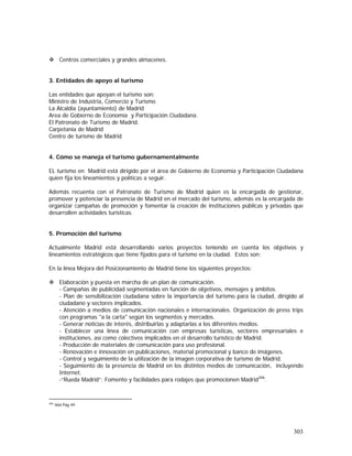 303
Centros comerciales y grandes almacenes.
3. Entidades de apoyo al turismo
Las entidades que apoyan el turismo son:
Ministro de Industria, Comercio y Turismo
La Alcaldía (ayuntamiento) de Madrid
Area de Gobierno de Economía y Participación Ciudadana.
El Patronato de Turismo de Madrid.
Carpetania de Madrid
Centro de turismo de Madrid
4. Cómo se maneja el turismo gubernamentalmente
EL turismo en Madrid está dirigido por el área de Gobierno de Economía y Participación Ciudadana
quien fija los lineamientos y políticas a seguir.
Además recuenta con el Patronato de Turismo de Madrid quien es la encargada de gestionar,
promover y potenciar la presencia de Madrid en el mercado del turismo, además es la encargada de
organizar campañas de promoción y fomentar la creación de instituciones públicas y privadas que
desarrollen actividades turísticas.
5. Promoción del turismo
Actualmente Madrid está desarrollando varios proyectos teniendo en cuenta los objetivos y
lineamientos estratégicos que tiene fijados para el turismo en la ciudad. Estos son:
En la línea Mejora del Posicionamiento de Madrid tiene los siguientes proyectos:
Elaboración y puesta en marcha de un plan de comunicación.
- Campañas de publicidad segmentadas en función de objetivos, mensajes y ámbitos.
- Plan de sensibilización ciudadana sobre la importancia del turismo para la ciudad, dirigido al
ciudadano y sectores implicados.
- Atención a medios de comunicación nacionales e internacionales. Organización de press trips
con programas "a la carta" según los segmentos y mercados.
- Generar noticias de interés, distribuirlas y adaptarlas a los diferentes medios.
- Establecer una línea de comunicación con empresas turísticas, sectores empresariales e
instituciones, así como colectivos implicados en el desarrollo turístico de Madrid.
- Producción de materiales de comunicación para uso profesional.
- Renovación e innovación en publicaciones, material promocional y banco de imágenes.
- Control y seguimiento de la utilización de la imagen corporativa de turismo de Madrid.
- Seguimiento de la presencia de Madrid en los distintos medios de comunicación, incluyendo
Internet.
-“Rueda Madrid”: Fomento y facilidades para rodajes que promocionen Madrid206
.
206
Ibid Pág 49
 