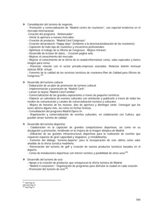 304
Consolidación del turismo de negocios.
- Promoción y comercialización de “Madrid centro de reuniones", con especial incidencia en el
mercado internacional.
-Creación del programa “Ambassador”.
- Iniciar la apertura a nuevos mercados.
- Creación de producto: “Madrid Card Congresos”.
- Creación del producto “Happy days” (tendente a la desestacionalización de las reuniones).
- Captación de todo tipo de reuniones y encuentros profesionales.
- Optimizar el trabajo de la Oficina de Congresos. -Mejora Intranet.
- Desarrollo de la base de datos. - Creación página web.
- Mejorar el conocimiento del mercado.
- Mejorar el conocimiento de la oferta de la ciudad-informatizar censo, salas especiales y banco
imagen para censo.
- Potenciar relación con el sector privado-empresas asociadas -Relanzar boletín mensual
noticias MCB- virtual.
- Fomento de la calidad de los servicios turísticos de reuniones-Plan de Calidad para Oficina de
Congresos.207
Desarrollo del turismo cultural
- Elaboración de un plan de promoción de turismo cultural.
- Implementación y promoción de “Madrid Card”.
- Lanzar la tarjeta “Madrid Card Familiar”.
- Comercialización de las grandes exposiciones a través de paquetes turísticos.
- Elaborar un calendario de eventos culturales con antelación y publicarlo a través de todos los
medios de comunicación y canales de comercialización turística y culturales.
- Mejora de horarios de los museos, días de apertura y domingos tarde. Conseguir que los
lunes abriera alguno más, así como en fechas festivas.
- Consolidación del programa Madrid Opera In.
- Organización y comercialización de eventos culturales, en colaboración con Cultura, que
puedan atraer turismo de calidad.
Desarrollo del turismo deportivo
- Colaboración en la captación de grandes competiciones deportivas, así como en su
divulgación y promoción, incidiendo en la mejora de la imagen olímpica de Madrid.
- Utilización de las grandes infraestructuras deportivas para la realización de eventos que
requieran espacios de gran capacidad y singulares, y rentabilizarlas.
- Fomento del diálogo “turismo-deporte” para la incorporación de este último como valor
añadido de la oferta turística madrileña.
- Potenciación del turismo de golf y creación de nuevos productos turísticos basados en el
deporte.
- Censo de instalaciones deportivas con interés turístico y posibilidad de otros usos208
.
Desarrollo del turismo de ocio
- Apoyo a la creación de productos que enriquezcan la oferta turística de Madrid.
- “Madrid 4 estaciones”: Organización de programas para disfrutar la ciudad en cada estación.
- Promoción del turismo de ocio209
.
207
Ibid Pág 50
208 Ibid Pág 51
209
Ibid Pág 51
 
