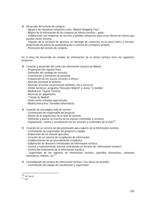 305
Desarrollo del turismo de compras
- Apoyo a las iniciativas existentes como “Madrid Shopping Tour”.
- Mejora de la información de las compras de interés turístico - guías -
- Colaboración con empresas de tax-free y grandes almacenes para crear ofertas de interés que
puedan atraer turismo.
- Impulso de la iniciativa de apertura en domingo de comercios en la zona Centro y Serrano,
propiciando iniciativas de peatonalización o sistema de transporte gratuito.
- Promoción del turismo de compras.
En la línea de Desarrollo de canales de información de la oferta turística tiene los siguientes
proyectos:
Creación y desarrollo del centro de información turística de Madrid
- Preparación del espacio físico.
- Definición del catálogo de servicios.
- Contratación y formación de personal.
- Preparación de los nuevos servicios a ofrecer.
- Atención personal al visitante.
- Atención al turista no presencial (teléfono, fax y correo-e)
- Visitas turísticas: programa "Descubre Madrid" y visitas "a medida".
- Madridcard- Tarjeta Turística.
- Reservas de alojamiento
- “Tienda de Madrid".
- Punto venta entradas espectáculos.
- Madrid interactivo: Pantallas informativas.
Creación de una página web de turismo
- Contratación de responsable del proyecto.
- Diseño de la arquitectura de la web de turismo.
- Definición y puesta en marcha de los nuevos contenidos y servicios.
- Seguimiento, control y actualización de los servicios y contenidos de la web210
.
Creación de un servicio de documentación para soporte de la información turística
- Contratación de responsable del proyecto y equipo.
- Elaboración de un manual operativo.
- Creación de un sistema de recopilación de información.
- Establecimiento de un procedimiento estadístico.
- Elaboración de dossieres tematizados de información turística.
- Control y mantenimiento sistema centralizado en intranet de "información turística".
- Control del tratamiento de la información turística.
- Supervisión de los soportes de información turística: pantallas interactivas, columnas
telemáticas, folletos, etc211
.
Consolidación del servicio de información turística "Los chicos de amarillo"
- Contratación del equipo de coordinación y supervisión.
210
Ibid Pág 56
211
Ibid
 