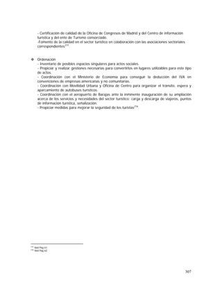 307
- Certificación de calidad de la Oficina de Congresos de Madrid y del Centro de información
turística y del ente de Turismo consorciado.
-Fomento de la calidad en el sector turístico en colaboración con las asociaciones sectoriales
correspondientes215
.
Ordenación
- Inventario de posibles espacios singulares para actos sociales.
- Propiciar y realizar gestiones necesarias para convertirlos en lugares utilizables para este tipo
de actos.
- Coordinación con el Ministerio de Economía para conseguir la deducción del IVA en
convenciones de empresas americanas y no comunitarias.
- Coordinación con Movilidad Urbana y Oficina de Centro para organizar el tránsito, espera y
aparcamiento de autobuses turísticos.
- Coordinación con el aeropuerto de Barajas ante la inminente inauguración de su ampliación
acerca de los servicios y necesidades del sector turístico; carga y descarga de viajeros, puntos
de información turística, señalización.
- Propiciar medidas para mejorar la seguridad de los turistas216
.
215
Ibid Pág 61
216
Ibid Pág 62
 
