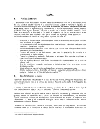 308
PANAMA
1. Políticas del turismo
El desarrollo turístico de ciudad de Panamá, está directamente vinculado con el desarrollo turístico
del país, siendo la capital y centro de la economía nacional, Ciudad de Panamá se rige bajo las
políticas turísticas definidas para éste en el “Plan maestro de desarrollo turístico de Panamá
1993-2002”, el cual es implementado y controlado por el Instituto Panameño de Turismo, instituto
que tiene como objetivo principal, convertir a Panamá en el destino turístico preferido; dando
fuerza a su diversidad de atractivos en un marco de seguridad con un alto nivel de calidad en los
servicios y buen trato a los visitantes. "Para que el turismo sea la principal fuente de divisas".
Sus políticas se orientan a alcanzar los siguientes objetivos estratégicos:
• “Convertir a Panamá en un centro de primer orden en materia de prestación de servicios
en el mundo de los negocios.
• Utilizar el turismo como una herramienta clave para promover a Panamá como país ideal
para visitar, vivir y hacer negocios.
• Incentivar la imagen de Panamá a nivel internacional a fin de crear una identidad adecuada
para la inversión turística global.
• Convertir el turismo en un instrumento clave para la generación de empleos y el
incremento de las exportaciones.
• Establecer misiones internacionales dedicadas a la promoción de la inversión turística y a la
creación de infraestructuras de apoyo.
• Crear un ambiente propicio para recibir inversiones extranjeras apoyadas por la empresa
privada local.
• Crear las condiciones adecuadas para brindar a los turistas que visitan Panamá, un servicio
de calidad mundial.
• Utilizar el turismo como el instrumento ideal para alcanzar economías de escala.
• Ampliar la planta hotelera, desarrollar actividades y productos turísticos atractivos, a fin de
asegurar y mejorar los servicios de turismo receptivo” 217
.
2. Características de la ciudad
“ La Ciudad de Panamá está ubicada en la costa del Océano Pacífico, en la parte más estrecha del
continente americano, justo a la entrada del Canal de Panamá. Es la capital de la República del
mismo nombre.
El Distrito de Panamá, que es la estructura política y geográfica donde se ubica la ciudad capital,
tiene una extensión de 2,560.8 Km2 y se encuentra a 0 metros sobre el nivel del mar.
Panamá tiene un crisol de grupos étnicos con su diversidad de culturas y costumbres, con sus
grandes hoteles, las variedades de su cocina, las opciones de entretenimiento, sus modernos
centros comerciales suplidos con mercancías de todas las marcas del mundo y a los precios más
competitivos. El Canal y las cualidades ecológicas de su ribera complementan las amplias
atracciones turísticas de la ciudad.
La Ciudad de Panamá cuenta con unos 63 hoteles, distribuidos estratégicamente, incluidos dos
"camping resort" en el entorno de la ciudad que se dedican a la actividad de ecoturismo. La
217
http://www.ipat.gob.pa/ipat/page.php?page=objectives
 