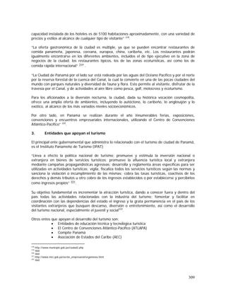 309
capacidad instalada de los hoteles es de 5100 habitaciones aproximadamente, con una variedad de
precios y estilos al alcance de cualquier tipo de visitante” 218
.
”La oferta gastronómica de la ciudad es múltiple, ya que se pueden encontrar restaurantes de
comida panameña, japonesa, coreana, europea, china, caribeña, etc. Los restaurantes podrán
igualmente encontrarse en los diferentes ambientes, incluidos el de tipo ejecutivo en la zona de
negocios de la ciudad, los restaurantes típicos, los de las zonas ecoturísticas, así como los de
comida rápida internacional” 219 .
“La Ciudad de Panamá por el lado sur está rodeada por las aguas del Océano Pacífico y por el norte
por la reserva forestal de la cuenca del Canal, la cual la convierte en una de las pocas ciudades del
mundo con parques naturales y diversidad de fauna y flora. Esto permite al visitante, disfrutar de la
travesía por el Canal, y de actividades al aire libre como pesca, golf, motocross y ecoturismo.
Para los aficionados a la diversión nocturna, la ciudad, dada su histórica vocación cosmopolita,
ofrece una amplia oferta de ambientes, incluyendo lo autóctono, lo caribeño, lo anglosajón y lo
exótico, al alcance de los más variados niveles socioeconómicos.
Por otro lado, en Panamá se realizan durante el año innumerables ferias, exposiciones,
convenciones y encuentros empresariales internacionales, utilizando el Centro de Convenciones
Atlántico-Pacífico” 220
.
3. Entidades que apoyan el turismo
El principal ente gubernamental que administra lo relacionado con el turismo de ciudad de Panamá,
es el Instituto Panameño de Turismo (IPAT)
“Lleva a efecto la política nacional de turismo; promueve y estimula la inversión nacional o
extranjera en bienes de servicios turísticos; promueve la afluencia turística local y extranjera
mediante campañas propagandísticas agresivas; desarrolla y reglamenta áreas específicas para ser
utilizadas en actividades turísticas; vigila, fiscaliza todos los servicios turísticos según las normas y
sanciona la violación o incumplimiento de las mismas; cobra las tasas turísticas, coactivos de los
derechos y demás tributos u otro cobro de los ingresos establecidos o por establecerse y percibirlos
como ingresos propios” 221.
Su objetivo fundamental es incrementar la atracción turística, dando a conocer fuera y dentro del
país todas las actividades relacionadas con la industria del turismo; fomentar y facilitar en
coordinación con las dependencias del estado el ingreso y la grata permanencia en el país de los
visitantes extranjeros que busquen descanso, diversión o entretenimiento, así como el desarrollo
del turismo nacional, especialmente el juvenil y social222
.
Otros entes que apoyan el desarrollo del turismo son:
• Entidades de educación técnica y tecnológica turística
• El Centro de Convenciones Atlántico-Pacífico (ATLAPA)
• Compite Panamá
• Asociación de Estados del Caribe (AEC)
218
http://www.municipio.gob.pa/ciudad2.php
219
Ibid
220
Ibid
221
http://www.mici.gob.pa/sector_empresarial/organisnos.html
222
Ibid
 