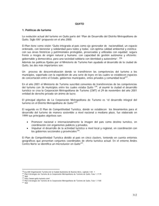 312
QUITO
1. Políticas de turismo
La evolución actual del turismo en Quito parte del “Plan de Desarrollo del Distrito Metropolitano de
Quito, Siglo XXI” propuesto en el año 2000.
El Plan tiene como visión “Quito integrada al país como eje generador de nacionalidad, un espacio
ordenado, con bienestar y solidaridad para todos y todas; con óptima calidad ambiental y estética;
con sus áreas históricas y patrimoniales protegidas, preservadas y utilizadas con equidad; segura
frente a riesgos de origen natural y humano; con capacidad de gestión autónoma y eficiente;
gobernable y democrática, para una sociedad solidaria con identidad y autoestima”. 226
Además las políticas fijadas por el Ministerio de Turismo han ayudado al desarrollo de la ciudad de
Quito, las dos más importantes son:
Un proceso de descentralización donde se transfirieren las competencias del turismo a los
municipios, soportado con la expedición de una serie de leyes en las cuales se establecen espacios
de concertación entre el Estado, gobiernos municipales, entes privados y comunidad local227
.
En el año 2001 el Ministerio de Turismo suscribió convenios de transferencias de las competencias
del turismo con 36 municipios entre los cuales estaba Quito 228
, al asumir la ciudad el desarrollo
turístico se crea la Corporación Metropolitana de Turismo (CMT) el 29 de noviembre del año 2001
entidad de derecho privado sin ánimo de lucro.
El principal objetivo de La Corporación Metropolitana de Turismo es “el desarrollo integral del
turismo en el Distrito Metropolitano de Quito”229,
El segundo es El Plan de Competitividad Turística, donde se establecen los lineamientos para el
desarrollo del turismo de manera sostenible a nivel nacional a mediano plazo, fue elaborado en
1999 sus principales objetivos son:
• Promover nacional e internacionalmente la imagen del país como destino turístico, en
coordinación con organismos públicos y privados.
• Impulsar el desarrollo de la actividad turística a nivel local y regional, en coordinación con
los gobiernos seccionales y provinciales230
.
El Plan de Competitividad Turística dividió al país en cinco clusters, teniendo en cuenta entornos
geográficos que presentan conjuntos coordinados de oferta turística actual. En el entorno Andes
Centro Norte se identifica un microcluster en Quito231
.
226
Ley 600 Organización Turística de la Ciudad Autónoma de Buenos Aires, capitulo I Art. 1
227
Plan Estrategico de Turismo de la Corporación Metropolitana de Turismo de Quito, Fase 1, P.79
228
Ibid
229
http://www.quito-turismo.com/
230
Plan Estrategico de Turismo de la Corporación Metropolitana de Turismo de Quito, Fase 1, P.80
231
Ibid
 