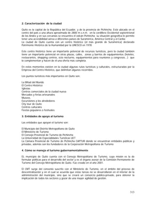 313
2. Caracterización de la ciudad
Quito es la capital de la República del Ecuador, y de la provincia de Pichincha. Está ubicado en el
centro del país a una altura aproximada de 2800 m.s.n.m. en la cordillera Occidental septentrional
de los Andes y en sus cercanías se encuentra el volcán Pichincha; su situación geográfica le permite
tener una accesibilidad aérea a diferentes países de Suramérica, América Central y el Caribe
La ciudad de Quito cuenta con un centro histórico (el más grande de Suramérica) declarado
Patrimonio Histórico de la Humanidad por la UNESCO en 1978.
Este centro histórico tiene un importante potencial de recursos turísticos, pero la ciudad también
tiene un importante potencial en otras plazas, calles, zonas y barrios de equipamientos (hoteles,
restaurantes, shopping centros, ocio nocturno, equipamientos para reuniones y congresos...) que
lo complementan y hacen de él una oferta más completa.
En estos momentos existen en la ciudad algunas rutas turísticas y culturales, estructuradas por la
Empresa del Centro Histórico, que delimitan algunos recorridos.
Los puntos turísticos más importantes en Quito son:
La Mitad del Mundo
El Centro Histórico
Iglesias
Centros comerciales de la ciudad nueva
Mercados y ferias artesanales
Museos.
Excursiones a los alrededores
City tour de Quito
Centros culturales
Fiestas populares o festivales
3. Entidades de apoyo al turismo
Las entidades que apoyan el turismo son:
El Municipio del Distrito Metropolitano de Quito
El Ministerio de Turismo
El Consejo Provincial de Turismo de Pichincha
La Universidad de Especialidades Turísticas UET
La Cámara Provincial de Turismo de Pichincha CAPTUR donde se encuentran entidades públicas y
privadas, además son los fundadores de la Corporación Metropolitana de Turismo
4. Cómo se maneja el turismo gubernamentalmente
EL municipio de Quito cuenta con el Consejo Metropolitano de Turismo, cuya misión es la de
formular políticas para el desarrollo del sector y es el órgano asesor de la Comisión Permanente de
Turismo del Concejo Metropolitano de Quito. Fue creado en el año 2001.
El CMT surge del convenio suscrito con el Ministerio de Turismo, en el ámbito del proceso de
descentralización y en el cual se acuerda que estas tareas no se desarrollarán en el interior de la
administración del municipio, sino que se creará un consorcio público-privado, para obtener la
implicación de todos los sectores y gozar de una mayor agilidad de gestión.
 