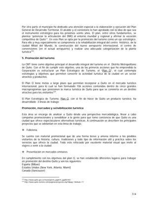 314
Por otra parte el municipio ha dedicado una atención especial a la elaboración y ejecución del Plan
General de Desarrollo Territorial. El alcalde y el consistorio lo han aprobado con la idea de que sea
el instrumento estratégico para los próximos veinte años. El plan, entre otros fundamentos, se
plantea “potenciar la articulación del DMQ al entorno mundial y regional y afirmar la vocación
competitiva de Quito””. En este Plan se opta por la promoción del turismo como un eje estratégico.
Para ello y muy especialmente se compromete a la rehabilitación integral del centro histórico, de la
ciudad Mitad del Mundo, la construcción del nuevo aeropuerto internacional, el centro de
convenciones (en el actual aeropuerto) y realizar una adecuada categorización de la planta
turística232
.
5. Promoción del turismo
La CMT tiene como objetivo principal el desarrollo integral del turismo en el Distrito Metropolitano
de Quito. Con el fin de cumplir este objetivo, una de las primeras acciones que ha emprendido la
Corporación es estructurar un Plan Estratégico de Turismo, el “Plan Q”, el cual contempla
estrategias y objetivos que permiten convertir la actividad turística de la ciudad en un sector
atractivo y productivo.
El Plan Q tiene metas a largo plazo que permitan incorporar a Quito en el mercado turístico
internacional, para lo cual se han formulado 106 acciones contenidas dentro de cinco grandes
macroprogramas que posicionen la marca turística de Quito para que se convierta en un destino
atractivo para los visitantes233
.
El Plan Estratégico de Turismo, Plan Q, con el fin de hacer de Quito un producto turístico, ha
desarrollado 3 líneas de trabajo:
Promoción, mercadeo y sensibilización turística
Esta área se encarga de analizar a Quito desde una perspectiva mercadológica, llevar a cabo
campañas promocionales y sensibilizar a la gente para que tome conciencia de que Quito es una
ciudad que ofrece espectaculares alternativas turísticas. A continuación se describen los principales
proyectos que se adelantan en esta línea de trabajo.
Folletería.
Se cuenta con material promocional que de una forma breve y amena informe a los posibles
visitantes de la historia, cultura, tradiciones y todo tipo de información útil y práctica sobre los
servicios que ofrece la ciudad. Todo esto reforzado por excelente material visual que invite al
viajero a venir a la ciudad.
Presentación en mercados emisores
En cumplimiento con los objetivos del plan Q, se han establecido diferentes lugares para trabajar
en promoción del destino Quito y son los siguientes:
España (Bilbao)
Estados Unidos (New York, Atlanta, Miami)
Canadá (Vancouver)
232
http://www.quito.gov.ec/municipio/m_pgdt/m_pgdt8.htm
233
http://www.quito-turismo.com/paginas/proyectos.asp?idpag=1&idsub=17
 