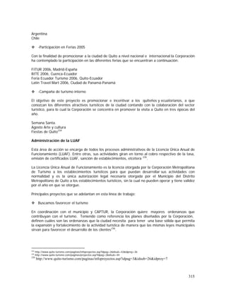 315
Argentina
Chile
-Participación en Ferias 2005
Con la finalidad de promocionar a la ciudad de Quito a nivel nacional e internacional la Corporación
ha contemplado la participación en las diferentes ferias que se encuentran a continuación:
FITUR 2006, Madrid-España
BITE 2006, Cuenca-Ecuador
Feria Ecuador Turismo 2006, Quito-Ecuador
Latin Travel Mart 2006, Ciudad de Panamá-Panamá
-Campaña de turismo interno
El objetivo de este proyecto es promocionar e incentivar a los quiteños y ecuatorianos, a que
conozcan los diferentes atractivos turísticos de la ciudad contando con la colaboración del sector
turístico, para lo cual la Corporación se concentra en promover la visita a Quito en tres épocas del
año.
Semana Santa.
Agosto Arte y cultura
Fiestas de Quito234
Administración de la LUAF
Esta área de acción se encarga de todos los procesos administrativos de la Licencia Única Anual de
Funcionamiento (LUAF). Entre otras, sus actividades giran en torno al cobro respectivo de la tasa,
emisión de certificados LUAF, sanción de establecimientos, etcétera 235
.
La Licencia Única Anual de Funcionamiento es la licencia otorgada por la Corporación Metropolitana
de Turismo a los establecimientos turísticos para que puedan desarrollar sus actividades con
normalidad y es la única autorización legal necesaria otorgada por el Municipio del Distrito
Metropolitano de Quito a los establecimientos turísticos, sin la cual no pueden operar y tiene validez
por el año en que se otorgue.
Principales proyectos que se adelantan en esta línea de trabajo:
Buscamos favorecer el turismo
En coordinación con el municipio y CAPTUR, la Corporación quiere mayores ordenanzas que
contribuyan con el turismo. Teniendo como referencia los planes diseñados por la Corporación,
definen cuáles son las ordenanzas que la ciudad necesita para tener una base sólida que permita
la expansión y fortalecimiento de la actividad turística de manera que las mismas leyes municipales
sirvan para favorecer el desarrollo de los clientes236
.
234
http://www.quito-turismo.com/paginas/infoproyectos.asp?idpag=2&idsub=43&idproy=36
235
http://www.quito-turismo.com/paginas/proyectos.asp?idpag=2&idsub=44
236
http://www.quito-turismo.com/paginas/infoproyectos.asp?idpag=3&idsub=26&idproy=7
 