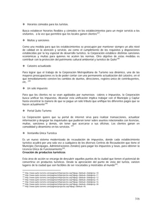 316
Horarios cómodos para los turistas.
Busca establecer horarios flexibles y cómodos en los establecimientos para un mejor servicio a los
visitantes, a la vez que permitirá que los locales ganen clientes237
.
Multas y sanciones
Como una medida para que los establecimientos se preocupen por mantener siempre un alto nivel
de calidad en la atención y servicio, así como el cumplimiento de los requisitos y disposiciones
establecidas por la ley especial de desarrollo turístico, la Corporación establece distintas sanciones
económicas y multas para quienes no acaten las normas. Otro objetivo de estas medidas es
contribuir con la protección del patrimonio cultural ambiental y turístico de Quito238
Catastro actualizado
Para lograr que el trabajo de la Corporación Metropolitana de Turismo sea dinámico, una de las
mayores preocupaciones es la de poder contar con una permanente actualización del catastro, en el
que inmediatamente consten los cambios de dueños, direcciones, registro único de contribuyentes,
etc. 239
Un solo impuesto
Para que los clientes no se vean agobiados por numerosos cobros e impuestos, la Corporación
busca unificar los impuestos. Alcanzar esta unificación implica trabajar con el Municipio y Captur
hasta encontrar la manera de que se pague un solo tributo que unifique los diferentes pagos que se
hacen actualmente240
Portal Quito Turismo
La Corporación quiere que su portal de internet sirva para realizar transacciones, actualizar
información y despejar las inquietudes que pudieran tener sobre asuntos relacionados con licencias,
multas, sanciones y demás, sin tener que acercarse a sus oficinas. Los clientes ganan en
comodidad y dinamismo en los servicios. 241
Ventanilla Única Turística
Es un nuevo sistema modernizado de recaudación de impuestos, donde cada establecimiento
turístico acudirá por una sola vez a cualquiera de los diversos Centros de Recaudación que tiene el
Municipio (Servipagos, Administraciones Zonales) para pagar los impuestos y tasas, para obtener la
Licencia Única de Funcionamiento242
.
Creación de productos turísticos
Esta área de acción se encarga de descubrir aquellos puntos de la ciudad que tienen el potencial de
convertirse en productos turísticos. Desde la apreciación del punto de vista del turista, existen
lugares de la ciudad que son factibles de ser rescatados y mostrados al mundo243
.
237
http://www.quito-turismo.com/paginas/infoproyectos.asp?idpag=3&idsub=26&idproy=10
238
http://www.quito-turismo.com/paginas/infoproyectos.asp?idpag=3&idsub=26&idproy=11
239
http://www.quito-turismo.com/paginas/infoproyectos.asp?idpag=3&idsub=26&idproy=12
240
http://www.quito-turismo.com/paginas/infoproyectos.asp?idpag=3&idsub=26&idproy=15
241
http://www.quito-turismo.com/paginas/infoproyectos.asp?idpag=3&idsub=26&idproy=16
242
http://www.quito-turismo.com/paginas/infoproyectos.asp?idpag=3&idsub=26&idproy=30
243
http://www.quito-turismo.com/paginas/proyectos.asp?idpag=2&idsub=45
 