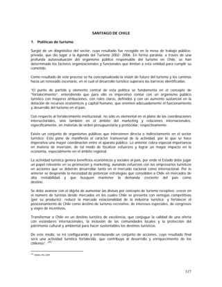 317
SANTIAGO DE CHILE
1. Políticas de turismo
Surgió de un diagnóstico del sector, cuyo resultado fue recogido en la mesa de trabajo público-
privada, que dio lugar a la Agenda del Turismo 2002- 2006. En forma paralela, a través de una
profunda autoevaluación del organismo público responsable del turismo en Chile, se han
determinado los factores organizacionales y funcionales que limitan a esta entidad para cumplir su
cometido.
Como resultado de este proceso se ha conceptualizado la visión de futuro del turismo y los caminos
hacia un renovado escenario, en el cual el desarrollo turístico superara las barreras identificadas.
“El punto de partida y elemento central de esta política se fundamenta en el concepto de
“fortalecimiento”, entendiendo que para ello es imperativo contar con un organismo público
turístico con mayores atribuciones, con roles claros, definidos y con un aumento sustancial en la
dotación de recursos económicos y capital humano, que orienten adecuadamente el funcionamiento
y desarrollo del turismo en el país.
Con respecto al fortalecimiento institucional, no sólo es elemental en el plano de las coordinaciones
intersectoriales, sino también en el ámbito del marketing y relaciones internacionales,
específicamente, en materias de orden presupuestaria y protocolar, respectivamente.
Existe un conjunto de organismos públicos que intervienen directa o indirectamente en el sector
turístico. Esto pone de manifiesto el carácter transversal de la actividad, por lo que se hace
imperativa una mayor coordinación entre el aparato público. Lo anterior cobra especial importancia
en materia de inversión, de tal modo de focalizar esfuerzos y lograr un mayor impacto en la
economía, especialmente en el ámbito regional.
La actividad turística genera beneficios económicos y sociales al país, por ende el Estado debe jugar
un papel relevante en su promoción y marketing, aunando esfuerzos con los empresarios turísticos
en acciones que se deberán desarrollar tanto en el mercado nacional como internacional. Por lo
anterior se desprende la necesidad de potenciar estrategias que consoliden a Chile en mercados de
alta rentabilidad y que busquen mantener la demanda creciente del país como
destino.
Se debe avanzar con el objeto de aumentar las divisas por concepto de turismo receptivo; crecer en
el número de turistas desde mercados en los cuales Chile se presenta con ventajas competitivas
(por su producto); reducir la marcada estacionalidad de la industria turística; y fortalecer el
posicionamiento de Chile como destino de turismo recreativo, de intereses especiales, de congresos
y viajes de incentivos.
Transformar a Chile en un destino turístico de excelencia, que conjugue la calidad de una oferta
con estándares internacionales, la inclusión de las comunidades locales y la protección del
patrimonio cultural y ambiental para hacer sustentables los destinos turísticos.
De este modo, se irá configurando y entrelazando un conjunto de acciones, cuyo resultado final
será una actividad turística fortalecida, que contribuya al desarrollo y enriquecimiento de los
chilenos”. 244
244
www.cnc.com
 