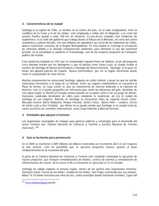 318
2. Características de la ciudad
Santiago es la capital de Chile, se localiza en el centro del país, en el valle Longitudinal, entre la
cordillera de la Costa y la de los Andes; está emplazada a orillas del río Mapocho, y la costa del
océano Pacífico queda a unos 100 km de distancia. Es una de las ciudades más modernas de
Sudamérica, es la sede del gobierno que trabaja desde el Palacio de la Moneda, así como del centro
económico y cultural del país, con seis millones de capitalinos (un tercio de los habitantes de Chile),
abarca numerosas comunas de la Región Metropolitana. En esta ciudad se restringe la circulación
de vehículos debido a la elevada contaminación ambiental, para disminuir el uso del automóvil
privado, en la actualidad se adelanta el Transantiago, uno de los mayores proyectos de transporte
público del mundo.
Esta ciudad fue fundada en 1541 por el conquistador español Pedro de Valdivia, al pie del pequeño
cerro llamado Huelén por los aborígenes y que él bautizó como Santa Lucía, la ciudad recibió el
nombre de Santiago de Nueva Extremadura o Santiago del Nuevo Extremo; ‘Santiago’ se le puso en
honor del apóstol patrono de España; ‘Nueva Extremadura’, por ser la región extremeña donde
nació el conquistador de estas tierras.
Muchos monumentos ha conservado Santiago, algunos de estilo colonial, a pesar de que ha sufrido
numerosos terremotos a lo largo de su historia. Entre sus lugares emblemáticos se encuentra la
Plaza de Armas, en cuyo centro se alza un monumento de mármol dedicado a la Libertad de
América, este es el punto geográfico de referencia para medir las distancias del país, alrededor de
esta plaza mayor se diseñó un trazado urbano basado en un plano como el de un juego de damas,
manzanas cuadradas bordeadas de calles para completar la cuadrícula, así era la ciudad de
Santiago en sus orígenes. Además en Santiago se encuentran sitios de especial interés como:
Mercado Central, Barrio Bellavista, Parque Forestal, Centro Cívico, Barrio París – Londres, Cerros
de Santa Lucia y San Cristóbal, por último no se puede olvidar que Santiago es la ciudad natal de
varios escritores de renombre internacional, como Jorge Edwards y Marcela Serrano.
3. Entidades que apoyan el turismo
Los organismos encargados de trabajar para generar políticas y estrategias para el desarrollo del
sector turístico son: Cámara Nacional de Comercio y Turismo y Servicio Nacional de Turismo
(Sernatur). 245
4. Qué se ha hecho para promoverlo
En el 2005 se invirtieron 2.009 millones de dólares mostrando un crecimiento del 4.2 con respecto
al año anterior, esto ha permitido que se ejecuten proyectos nuevos, gracias al buen
comportamiento de la economía del país.
A juicio de la Cámara Nacional de Comercio y Turismo este resultado contempla la ejecución de
nuevos proyectos, que incluyen remodelaciones de hoteles, centros de eventos y remodelación de
infraestructura de resorts, de lo nuevo el 85 se encuentra en ejecución el 15 en estudio.
Santiago ha sabido explotar el turismo región, dentro de los puntos más importantes tenemos:
Santuario Santa Teresa de los Andes, Ciudad de los Andes, San Felipe reconocida por sus viñedos,
Aldea Til Til donde funciona una mina de oro, colina municipio donde funcionan termales, Cajón del
245
www.sernatur,bogota grande.
 