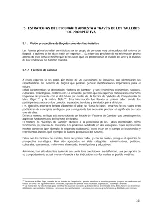 321
5. ESTRATEGIAS DEL ESCENARIO APUESTA A TRAVÉS DE LOS TALLERES
DE PROSPECTIVA
5.1. Visión prospectiva de Bogotá como destino turístico
Las fuentes primarias están constituidas por un grupo de personas muy conocedoras del turismo de
Bogotá a quienes se les da el valor de “expertos”. Su experticia proviene de su información previa
acerca de este tema lo mismo que de las luces que les proporcionan el estado del arte y el análisis
de las tendencias del turismo mundial.
5.1.1 Factores de cambio
A estos expertos se les pidió, por medio de un cuestionario de encuesta, que identificaran las
características del turismo de Bogotá que podrían generar modificaciones importantes para el
futuro.
Estas características se denominan “factores de cambio” y son fenómenos económicos, sociales,
culturales, tecnológicos, políticos etc. La encuesta permitió que los expertos compararan el turismo
bogotano del presente con el del futuro por medio de la técnica de “Árboles de Competencia de
Marc Giget”247
y la matriz Dofa248
. Esta información fue llevada al primer taller, donde los
participantes precisaron los cambios: esperados, temidos y anhelados para el futuro.
Los ejercicios anteriores tenían solamente el valor de “lluvia de ideas”, muchas de las cuales eran
portadoras de conceptos ambiguos, por consiguiente fue necesario precisar el significado de cada
uno de ellos.
De esta manera, se llegó a la concreción de un listado de “Factores de Cambio” que constituyen los
aspectos fundamentales del turismo de Bogotá.
El nombre de “Factores de Cambio” obedece a la percepción de las ideas identificadas como
fenómenos en proceso de mutación. Los podemos subdividir en dos categorías: Unos representan
hechos concretos (por ejemplo: la seguridad ciudadana), otros están en el campo de lo potencial y
representan anhelos (por ejemplo: la cadena productiva del turismo).
Estos son los factores de cambio, fruto del primer taller, y con los cuales prosigue el ejercicio de
prospectiva estratégica. Han sido agrupados en siete categorías: administrativos, políticos,
culturales, económicos, referentes al mercado, investigativos y educativos.
Asimismo, han sido descritos teniendo en cuenta tres condiciones: su definición, una percepción de
su comportamiento actual y una referencia a los indicadores con los cuales es posible medirlos.
247
La técnica de Marc Giget, llamada de los “Árboles de Competencia” permite identificar la situación presente y sugerir las condiciones del
futuro, en torno a los siguientes temas: resultados, capacidad de generar estos resultados, organización, tecnología y finanzas.
248
La matriz Dofa ha sido diseñada para identificar los aspectos favorables y desfavorables a determinado tema. Estos factores se denominan:
debilidades, oportunidades, fortalezas y amenazas. Las oportunidades y amenazas son externas y las fortalezas y debilidades son internas.
 