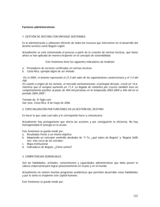 322
Factores administrativos
1. GESTIÓN DE DESTINO CON ENFOQUE SOSTENIBLE
Es la administración y utilización eficiente de todos los recursos que intervienen en el desarrollo del
destino turístico como Bogotá región.
Actualmente se está comenzando el proceso a partir de la creación de normas técnicas, que hasta
ahora se han aplicado de manera incipiente en el concepto de sostenibilidad.
Este fenómeno tiene los siguientes indicadores de medición
a. Prestadores de servicios certificados en normas técnicas.
b. Costa Rica, ejemplo digno de ser imitado
“En el 2004, el turismo representó el 21,5 del valor de las exportaciones costarricenses y el 7,4 del
PIB.
En cuanto a origen de los turistas, el mercado norteamericano, el principal del país, creció un 14,6,
mientras que el europeo aumentó un 11,4. La llegada de visitantes por crucero también tuvo un
comportamiento positivo al pasar de 404 mil personas en la temporada 2003-2004 a 446 mil en el
periodo 2004-2005”.
Tomado de: El Siglo.com
San José, Costa Rica, 8 de mayo de 2006
2. ESPECIALIZACIÓN POR FUNCIONES EN LA GESTIÓN DEL DESTINO
Es hacer lo que cada cual sabe y le corresponde hacer y comunicarse.
Actualmente hay protagonismo que afecta las acciones y por consiguiente la eficiencia. No hay
homogeneidad ni sinergia en la acción.
Este fenómeno se puede medir por:
a. Resultados frente a un mismo objetivo
b. Adoptando un concepto sombrilla alrededor de “Y Tú, ¿qué sabes de Bogotá” y “Bogotá 2600
mts. más cerca de las estrellas”.
c. Mapa institucional
d. Indicadores de Bogotá, ¿Cómo vamos?
3. COMPETENCIAS GERENCIALES
Son las habilidades, actitudes, conocimientos y capacidades administrativas que debe poseer la
cabeza empresarial para lograr posicionamiento en el país y en el mundo.
Actualmente no existen muchos programas académicos que permitan desarrollar estas habilidades
y por lo tanto es incipiente este capital humano.
Este fenómeno se puede medir por:
 