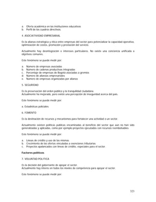 323
a. Oferta académica en las instituciones educativas
b. Perfil de los cuadros directivos.
4. ASOCIATIVIDAD EMPRESARIAL
Es la alianza estratégica y ética entre empresas del sector para potencializar la capacidad operativa,
optimización de costos, promoción y prestación del servicio.
Actualmente hay desintegración e intereses particulares. No existe una conciencia unificada a
objetivos comunes.
Este fenómeno se puede medir por:
a. Número de empresas asociadas
b. Número de cadenas productivas integradas
c. Porcentaje de empresas de Bogotá asociadas a gremios
d. Número de alianzas empresariales
e. Número de empresas organizadas por alianza
5. SEGURIDAD
Es la preservación del orden público y la tranquilidad ciudadana.
Actualmente ha mejorado, pero existe una percepción de inseguridad acerca del país.
Este fenómeno se puede medir por:
a. Estadísticas policiales
6. FOMENTO
Es la destinación de recursos y mecanismos para fortalecer una actividad o un sector.
Actualmente existen políticas públicas encaminadas al beneficio del sector que aún no han sido
generalizadas y aplicadas, como por ejemplo proyectos ejecutados con recursos reembolsables
Este fenómeno se puede medir por:
a. Líneas de crédito y uso de las mismas
b. Crecimiento de las ofertas vinculadas a exenciones tributarias
c. Proyectos apalancados con líneas de crédito, especiales para el sector.
Factores políticos
7. VOLUNTAD POLITICA
Es la decisión del gobernante de apoyar el sector.
Actualmente hay interés en todos los niveles de competencia para apoyar el sector.
Este fenómeno se puede medir por:
 
