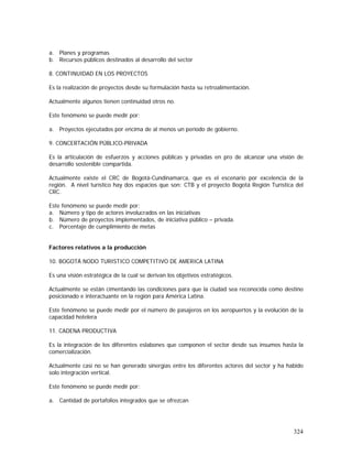324
a. Planes y programas
b. Recursos públicos destinados al desarrollo del sector
8. CONTINUIDAD EN LOS PROYECTOS
Es la realización de proyectos desde su formulación hasta su retroalimentación.
Actualmente algunos tienen continuidad otros no.
Este fenómeno se puede medir por:
a. Proyectos ejecutados por encima de al menos un periodo de gobierno.
9. CONCERTACIÓN PÚBLICO-PRIVADA
Es la articulación de esfuerzos y acciones públicas y privadas en pro de alcanzar una visión de
desarrollo sostenible compartida.
Actualmente existe el CRC de Bogotá-Cundinamarca, que es el escenario por excelencia de la
región. A nivel turístico hay dos espacios que son: CTB y el proyecto Bogotá Región Turística del
CRC.
Este fenómeno se puede medir por:
a. Número y tipo de actores involucrados en las iniciativas
b. Número de proyectos implementados, de iniciativa público – privada.
c. Porcentaje de cumplimiento de metas
Factores relativos a la producción
10. BOGOTÁ NODO TURISTICO COMPETITIVO DE AMERICA LATINA
Es una visión estratégica de la cual se derivan los objetivos estratégicos.
Actualmente se están cimentando las condiciones para que la ciudad sea reconocida como destino
posicionado e interactuante en la región para América Latina.
Este fenómeno se puede medir por el número de pasajeros en los aeropuertos y la evolución de la
capacidad hotelera
11. CADENA PRODUCTIVA
Es la integración de los diferentes eslabones que componen el sector desde sus insumos hasta la
comercialización.
Actualmente casi no se han generado sinergias entre los diferentes actores del sector y ha habido
solo integración vertical.
Este fenómeno se puede medir por:
a. Cantidad de portafolios integrados que se ofrezcan
 