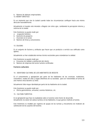 325
b. Número de alianzas empresariales.
12. BOOM TURISTICO
Es un momento que vive la ciudad cuando todas las circunstancias confluyen hacia una misma
dirección favorablemente.
Actualmente el mundo está mirando a Bogotá con otros ojos, cambiando la percepción interna y
externa de la ciudad.
Este fenómeno se puede medir por:
a. ocupación hotelera
b. Aumento de pasajeros
c. Inversión en el sector
d. Número de ferias y convenciones
13. CALIDAD
Es el conjunto de factores y atributos que hacen que un producto o servicio sea calificado como
óptimo.
Actualmente se han establecido normas técnico-sectoriales para estandarizar la calidad.
Este fenómeno se puede medir por:
a. Encuestas de calidad y satisfacción del cliente
b. Número de empresas del sector turismo certificadas
Factores culturales
14. IDENTIDAD CULTURAL DE LOS HABITANTES DE BOGOTÁ
Es el conocimiento y apropiación por parte de los habitantes de las creencias, tradiciones,
costumbres, modos de vida y rasgos distintivos de su sociedad, para ser transmitidos al turista de
una manera ética durante su visita.
Actualmente falta mayor identidad por parte de los habitantes de la ciudad.
Este fenómeno se puede medir por:.
a. Oferta gastronómica, artesanal, eventos folclóricos, etc.
15. CULTURA TURÍSTICA
Es la apropiación que hace la ciudadanía sobre el turismo como factor de desarrollo.
Actualmente no existe tal cultura turística en los habitantes, lo que genera maltrato al turista.
Este fenómeno es medible por registros de quejas de los turistas y mecanismos de medición de
satisfacción de los usuarios del turismo.
 