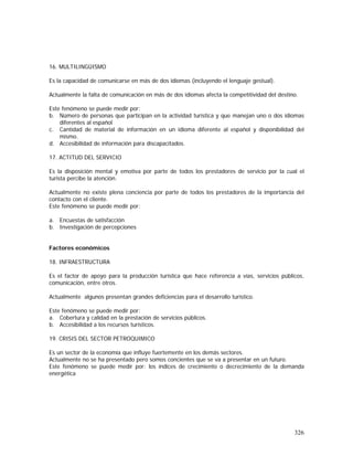 326
16. MULTILINGÜISMO
Es la capacidad de comunicarse en más de dos idiomas (incluyendo el lenguaje gestual).
Actualmente la falta de comunicación en más de dos idiomas afecta la competitividad del destino.
Este fenómeno se puede medir por:
b. Número de personas que participan en la actividad turística y que manejan uno o dos idiomas
diferentes al español
c. Cantidad de material de información en un idioma diferente al español y disponibilidad del
mismo.
d. Accesibilidad de información para discapacitados.
17. ACTITUD DEL SERVICIO
Es la disposición mental y emotiva por parte de todos los prestadores de servicio por la cual el
turista percibe la atención.
Actualmente no existe plena conciencia por parte de todos los prestadores de la importancia del
contacto con el cliente.
Este fenómeno se puede medir por:
a. Encuestas de satisfacción
b. Investigación de percepciones
Factores económicos
18. INFRAESTRUCTURA
Es el factor de apoyo para la producción turística que hace referencia a vías, servicios públicos,
comunicación, entre otros.
Actualmente algunos presentan grandes deficiencias para el desarrollo turístico.
Este fenómeno se puede medir por:
a. Cobertura y calidad en la prestación de servicios públicos.
b. Accesibilidad a los recursos turísticos.
19. CRISIS DEL SECTOR PETROQUIMICO
Es un sector de la economía que influye fuertemente en los demás sectores.
Actualmente no se ha presentado pero somos concientes que se va a presentar en un futuro.
Este fenómeno se puede medir por: los índices de crecimiento o decrecimiento de la demanda
energética
 