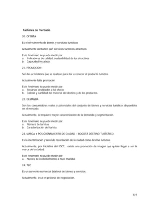 327
Factores de mercado
20. OFERTA
Es el ofrecimiento de bienes y servicios turísticos
Actualmente contamos con servicios turísticos atractivos
Este fenómeno se puede medir por:
a. Indicadores de calidad, sostenibilidad de los atractivos
b. Capacidad instalada
21. PROMOCION
Son las actividades que se realizan para dar a conocer el producto turístico.
Actualmente falta promoción
Este fenómeno se puede medir por:
a. Recursos destinados a tal efecto
b. Calidad y cantidad del material del destino y de los productos.
22. DEMANDA
Son los consumidores reales y potenciales del conjunto de bienes y servicios turísticos disponibles
en el mercado.
Actualmente, se requiere mayor caracterización de la demanda y segmentación.
Este fenómeno se puede medir por:
a. Número de turistas
b. Caracterización del turista.
23. MARCA Y POSICIONAMIENTO DE CIUDAD – BOGOTÁ DESTINO TURÍSTICO
Es la identificación y nivel de recordación de la ciudad como destino turístico.
Actualmente, por iniciativa del IDCT, existe una promoción de imagen que quiere llegar a ser la
marca de la ciudad.
Este fenómeno se puede medir por:
a. Niveles de reconocimiento a nivel mundial
24. TLC
Es un convenio comercial bilateral de bienes y servicios.
Actualmente, está en proceso de negociación.
 