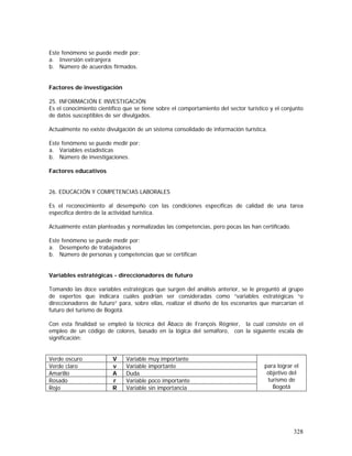 328
Este fenómeno se puede medir por:
a. Inversión extranjera
b. Número de acuerdos firmados.
Factores de investigación
25. INFORMACIÓN E INVESTIGACIÓN
Es el conocimiento científico que se tiene sobre el comportamiento del sector turístico y el conjunto
de datos susceptibles de ser divulgados.
Actualmente no existe divulgación de un sistema consolidado de información turística.
Este fenómeno se puede medir por:
a. Variables estadísticas
b. Número de investigaciones.
Factores educativos
26. EDUCACIÓN Y COMPETENCIAS LABORALES
Es el reconocimiento al desempeño con las condiciones específicas de calidad de una tarea
específica dentro de la actividad turística.
Actualmente están planteadas y normalizadas las competencias, pero pocas las han certificado.
Este fenómeno se puede medir por:
a. Desempeño de trabajadores
b. Número de personas y competencias que se certifican
Variables estratégicas - direccionadores de futuro
Tomando las doce variables estratégicas que surgen del análisis anterior, se le preguntó al grupo
de expertos que indicara cuáles podrían ser consideradas como “variables estratégicas “o
direccionadores de futuro” para, sobre ellas, realizar el diseño de los escenarios que marcarían el
futuro del turismo de Bogotá.
Con esta finalidad se empleó la técnica del Ábaco de François Régnier, la cual consiste en el
empleo de un código de colores, basado en la lógica del semáforo, con la siguiente escala de
significación:
Verde oscuro V Variable muy importante
Verde claro v Variable importante
Amarillo A Duda
Rosado r Variable poco importante
Rojo R Variable sin importancia
para lograr el
objetivo del
turismo de
Bogotá
 