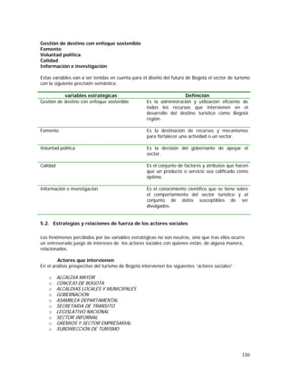 330
Gestión de destino con enfoque sostenible
Fomento
Voluntad política
Calidad
Información e investigación
Estas variables van a ser tenidas en cuenta para el diseño del futuro de Bogotá el sector de turismo
con la siguiente precisión semántica:
variables estratégicas Definición
Gestión de destino con enfoque sostenible Es la administración y utilización eficiente de
todos los recursos que intervienen en el
desarrollo del destino turístico como Bogotá
región.
Fomento Es la destinación de recursos y mecanismos
para fortalecer una actividad o un sector.
Voluntad política Es la decisión del gobernante de apoyar el
sector.
Calidad Es el conjunto de factores y atributos que hacen
que un producto o servicio sea calificado como
óptimo
Información e investigación Es el conocimiento científico que se tiene sobre
el comportamiento del sector turístico y el
conjunto de datos susceptibles de ser
divulgados.
5.2. Estrategias y relaciones de fuerza de los actores sociales
Los fenómenos percibidos por las variables estratégicas no son neutros, sino que tras ellos ocurre
un entreverado juego de intereses de los actores sociales con quienes están, de alguna manera,
relacionados.
Actores que intervienen
En el análisis prospectivo del turismo de Bogotá intervienen los siguientes “actores sociales”
o ALCALDIA MAYOR
o CONCEJO DE BOGOTA
o ALCALDIAS LOCALES Y MUNICIPALES
o GOBERNACIÓN
o ASAMBLEA DEPARTAMENTAL
o SECRETARIA DE TRANSITO
o LEGISLATIVO NACIONAL
o SECTOR INFORMAL
o GREMIOS Y SECTOR EMPRESARIAL
o SUBDIRECCIÓN DE TURISMO
 