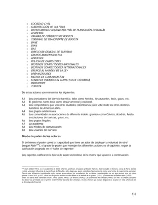 331
o SOCIEDAD CIVIL
o SUBDIRECCIÓN DE CULTURA
o DEPARTAMENTO ADMINISTRATIVO DE PLANEACIÓN DISTRITAL
o ACADEMIA
o CAMARA DE COMERCIO DE BOGOTA
o TERMINAL DE TRANSPORTE DE BOGOTA
o DANE
o DIAN
o DAS
o DIRECCIÓN GENERAL DE TURISMO
o GRUPOS AMBIENTALISTAS
o AEROCIVIL
o POLICIA DE CARRETERAS
o DESTINOS COMPETIDORES NACIONALES
o DESTINOS COMPETIDORES INTERNACIONALES
o GRUPOS AL MARGEN DE LA LEY
o URBANIZADORES
o MEDIOS DE COMUNICACIÓN
o FONDO DE PROMOCIÓN TURISTICA DE COLOMBIA
o PROEXPORT
o TURISTA
De estos actores son relevantes los siguientes:
A1 Los prestadores del servicio turístico, tales como hoteles, restaurantes, taxis, guías, etc.
A2 El gobierno, tanto local como departamental y nacional.
A3 Los competidores que son otras ciudades colombianas pero sobretodo los otros destinos
turísticos de América Latina.
A4 Los grupos ambientales
A5 Las comunidades o asociaciones de diferente índole: gremios como Cotelco, Acodrés, Anato,
asociaciones de taxistas, guías, etc.
A6 Los grupos ilegales
A7 La academia
A8 Los medios de comunicación
A9 Los usuarios del servicio
Grado de poder de los actores
Si definimos el poder como la “capacidad que tiene un actor de doblegar la voluntad de otro”
(según Alain249
), el grado de poder que manejan los diferentes actores es el siguiente, según la
calificación asignada en el “taller de expertos”
Los expertos calificaron la teoría de Alain sirviéndose de la matriz que aparece a continuación.
249
Alain (1868-1951), es el seudónimo de Emile Chartier, profesor, ensayista y filósofo francés. Alain estudió en Vanves, cerca de París, donde
recibió una gran influencia de su profesor de filosofía, Jules Lagneau, quien concebía el pensamiento como una forma de experiencia personal.
Ejerció una influencia considerable entre varias generaciones de estudiantes de su época, enseñándoles no en qué pensar sino en cómo
pensar. Entre 1914 y 1917, sirvió en el ejército donde escribió Marte o la verdad de la guerra (1921) y Sistema de las Bellas Artes (1920).
Entre sus obras más conocidas están: Idées (Ideas, 1932), Los dioses (1934) y Las aventuras del corazón (1945). En 1951 su amplio conjunto
de obras fue premiado con el primer Gran Premio Nacional de Literatura, el único honor que estuvo dispuesto a aceptar en vida. (Tomado de
la Enciclopedia Encarta)
 