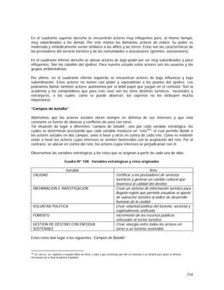 334
En el cuadrante superior derecho se encuentran actores muy influyentes pero, al mismo tiempo,
muy subordinados a los demás. Por este motivo los llamamos actores de enlace. Su poder es
moderado y simbólicamente serían similares a los alfiles y las torres. Estas son las características de
los prestadores del servicio turístico y de las comunidades o asociaciones (gremios, asociaciones).
En el cuadrante inferior derecho se ubican actores de bajo poder por ser muy subordinados y poco
influyentes. Son los caballos del ajedrez. Para nuestro estudio estos actores son los usuarios y los
grupos ambientalistas.
Por último, en el cuadrante inferior izquierdo se encuentran actores de baja influencia y baja
subordinación. Estos actores no tienen casi poder y equivaldrían a los peones del ajedrez. Los
podríamos llamar también actores autónomos por el débil papel que juegan en el contexto. Son la
academia y los competidores que para este caso son los otros destinos turísticos nacionales y
extranjeros, a los cuales, como se puede observar, los expertos no les atribuyen mucha
importancia.
“Campos de batalla”
Advirtamos que los actores sociales obran siempre en defensa de sus intereses y que esta
constante es fuente de alianzas y conflictos de unos con otros.
Tal situación da lugar a diferentes “campos de batalla”, uno por cada variable estratégica, los
cuales se determinan precisando que cada variable involucra un “reto250
” el cual permite dividir a
los actores sociales en dos campos: unos a favor y otros en contra de cada reto. Como es evidente
están a favor los actores cuyos intereses se sienten favorecidos con la aceptación del reto. Por el
contrario, se ubican en contra del reto, los actores cuyos intereses se perjudicarían con él.
Observemos las variables estratégicas y los retos que se originan a partir de cada una de ellas.
Cuadro Nº 108. Variables estratégicas y retos originados
Variable Reto
CALIDAD Certificar a los prestadores de servicios
turísticos y generar un cambio cultural que
favorezca la calidad del destino.
INFORMACION E INVESTIGACIÓN Crear un sistema de información turístico para
Bogotá región que permita visualizar el aporte
de subsector turístico al índice de desarrollo
humano de la ciudad.
VOLUNTAD POLITICA Crear voluntad política del turismo, sectorial y
regionalmente unificada
FOMENTO Incremento de los recursos públicos
enfocados al sector turístico.
GESTION DE DESTINO CON ENFOQUE
SOSTENIBLE
Crear sinergia entre todos los actores en
torno a un turismo sostenible.
Estos retos dan lugar a los siguientes “Campos de Batalla”
250
Un reto es un “objetivo o empeño difícil de llevar a cabo y que constituye por ello un estímulo o un desafío para quien lo afronta”
Diccionario de la Real Academia Española.
 