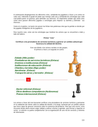 335
A continuación desplegaremos los diferentes retos, señalando los jugadores a favor y en contra en
cada caso, indicando el grado de poder que maneja cada uno y señalando las estrategias que cada
cual podría poner en práctica, para defender sus intereses. En importante señalar que tanto unos
como otros poseen diferentes jugadas o estrategias para imponer su dominio y defender sus
intereses.
Como en el ajedrez, no basta con poseer las fichas más poderosas sino que la partida se decide por
las jugadas inteligentes de los jugadores.
Para nuestro caso, estas son las estrategias que tendrían los actores que se encuentran a lado y
lado del tablero.
Primer “reto”
Certificar a los prestadores de servicios turísticos y generar un cambio cultural que
favorezca la calidad del destino.
Este reto divide a los actores sociales en dos grupos.
El primero a favor y el segundo en contra
Los actores a favor del reto buscarían certificar a los prestadores de servicios turísticos y pensarían
en la validación del cliente sobre la calidad del destino. A la larga, lucharían por un cambio cultural
que fuera capaz de generar conciencia sobre la existencia del producto. Para que esto ocurra, sería
necesario desde ahora mismo exigir calidad y unificar criterios y agendas para formar y capacitar al
sector. Lo anterior se podría complementar con la organización de una red de servicios y sistemas
de información.
 