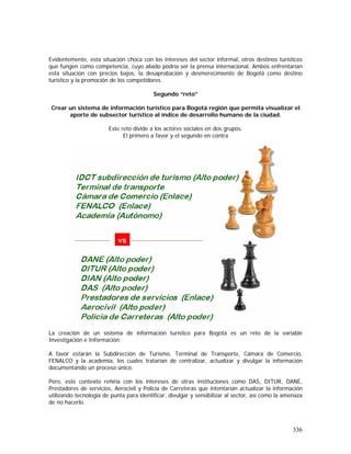 336
Evidentemente, esta situación choca con los intereses del sector informal, otros destinos turísticos
que fungen como competencia, cuyo aliado podría ser la prensa internacional. Ambos enfrentarían
esta situación con precios bajos, la desaprobación y desmerecimiento de Bogotá como destino
turístico y la promoción de los competidores.
Segundo “reto”
Crear un sistema de información turístico para Bogotá región que permita visualizar el
aporte de subsector turístico al índice de desarrollo humano de la ciudad.
Este reto divide a los actores sociales en dos grupos.
El primero a favor y el segundo en contra
La creación de un sistema de información turístico para Bogotá es un reto de la variable
Investigación e Información.
A favor estarán la Subdirección de Turismo, Terminal de Transporte, Cámara de Comercio,
FENALCO y la academia, los cuales tratarían de centralizar, actualizar y divulgar la información
documentando un proceso único.
Pero, este contexto reñiría con los intereses de otras instituciones como DAS, DITUR, DANE,
Prestadores de servicios, Aerocivil y Policía de Carreteras que intentarían actualizar la información
utilizando tecnología de punta para identificar, divulgar y sensibilizar al sector, así como la amenaza
de no hacerlo.
 