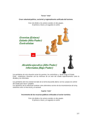 337
Tercer “reto”
Crear voluntad política, sectorial y regionalmente unificada del turismo.
Este reto divide a los actores sociales en dos grupos.
El primero a favor y el segundo en contra
Los partidarios de esta situación serían los gremios, los contratistas y desde luego el Estado.
Estas condiciones chocarían con los intereses de un ente del estado específicamente como la
Alcaldía y los informales.
Los partidarios del reto estarían de lado de la norma buscando aliarse con los cuerpos de control
del estado para hacer cumplirla
Los opositores de la unificación tendrían como alternativa servirse de las inconsistencias de la ley
existentes entre el nivel local y el nacional.
Cuarto “reto”
Incremento de los recursos públicos enfocados al sector turístico.
Este reto divide a los actores sociales en dos grupos.
El primero a favor y el segundo en contra
 