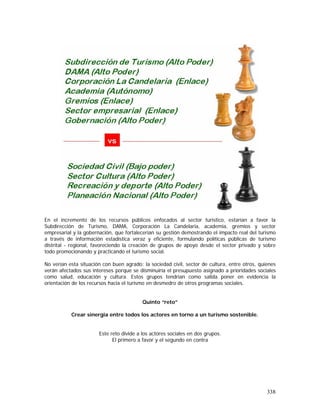 338
En el incremento de los recursos públicos enfocados al sector turístico, estarían a favor la
Subdirección de Turismo, DAMA, Corporación La Candelaria, academia, gremios y sector
empresarial y la gobernación, que fortalecerían su gestión demostrando el impacto real del turismo
a través de información estadística veraz y eficiente, formulando políticas públicas de turismo
distrital - regional, favoreciendo la creación de grupos de apoyo desde el sector privado y sobre
todo promocionando y practicando el turismo social.
No verían esta situación con buen agrado: la sociedad civil, sector de cultura, entre otros, quienes
verán afectados sus intereses porque se disminuiría el presupuesto asignado a prioridades sociales
como salud, educación y cultura. Estos grupos tendrían como salida poner en evidencia la
orientación de los recursos hacia el turismo en desmedro de otros programas sociales.
Quinto “reto”
Crear sinergia entre todos los actores en torno a un turismo sostenible.
Este reto divide a los actores sociales en dos grupos.
El primero a favor y el segundo en contra
 
