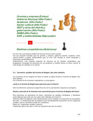 339
En este reto se presentaría conflicto de intereses de los actores sociales.
Con una situación favorable para los gremios y empresa, gobierno nacional, academia, sector
cultural Distrito y grupos ambientalistas pues al crear esta sinergia se verían integrados y
favorecidos considerablemente.
Evidentemente, esta situación lesionaría los intereses de los destinos competidores que
desplegarían estrategias de promoción de sus productos y tendrían interés en hacer conocer la
mala imagen de Colombia en el exterior.
5.3. Escenarios posibles del turismo de Bogotá, diez años adelante
Los escenarios son las imágenes de futuro en donde se podría encontrar el turismo de Bogotá, diez
años adelante.
Con el diseño de los escenarios respondemos a esta pregunta:
¿Cuál es el turismo de Bogotá que queremos para el futuro?
Entre los diferentes escenarios escogeremos uno con lo cual daremos respuesta a la pregunta.
Diseño y elección de la situación más conveniente para el turismo de Bogotá del futuro
Para determinar las alternativas de futuro, retomamos las variables estratégicas, y diseñamos
varias hipótesis para cada una, las cuales están indicadas con la letra H.
Podemos definir las hipótesis como manifestaciones de las variables en el horizonte de los próximos
diez años. Es fundamental que las hipótesis sean conceptualmente pertinentes con las respectivas
variables, para lo cual deben cumplir tres condiciones.
Deben ser: conjeturales, posibles y alternas.
Conjeturales quiere decir que se trata de situaciones que aún no existen.
 