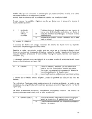 340
Posibles indica que son situaciones en potencia pero que pueden convertirse en acto, en el futuro,
por lo tanto pertenecen al campo de lo realizable.
Alternas advierte que deben ser, en principio, excluyentes o al menos priorizables.
De esta manera, las variables e hipótesis, con las que diseñaremos el futuro del el turismo de
Bogotá, son las siguientes:
H1
Posicionamiento de Bogotá región con una imagen de
marca como destino turístico sostenible y con diseño de
productos turísticos sostenibles para el mercado nacional
e internacional.
V1 Gestión de
destino con
enfoque
sostenible
H2 Sensibilización y formación de la comunidad con vocación
hacia el turismo
V = variable H = hipótesis
El concepto de destino con enfoque sostenible del turismo de Bogotá tiene las siguientes
realizaciones conjeturales y posibles en el futuro:
Bogotá y su región como destino turístico sería una marca que se posicionaría durante todo el
tiempo en la mente de los usuarios del turismo nacional y mundial e igualmente lo harían sus
productos turísticos. El concepto de sostenibilidad indica preservación ambiental, socio-cultural y
económica. (H1)
La comunidad bogotana adquiriría conciencia de la vocación turística de la capital y obraría todo el
tiempo en función de este concepto. (H2)
H1 Fondo de fomento y desarrollo turístico con recursos
públicos (Nación, Departamento, Distrito) y privados
(nacional e internacional) como apalancador del plan de
competitividad turístico de Bogotá región.
V2 Fomento
H2 Incentivos financieros y tributarios a la actividad turística
El fomento de la industria turística bogotana, puede ser percibido de cualquiera de estas dos
maneras:
Por medio de un Fondo cuya misión será la de convertir el turismo de Bogotá y su región en una
actividad de alta competitividad, alimentado por aportes de la nación el departamento y el distrito
capital. (H1)
Por medio de incentivos económicos, especialmente en el campo tributario, con destino a la
promoción de empresas prestadoras de servicios turísticos (H2)
H1 Instituto de turismo independiente con recursos propios
dentro de la estructura de gobierno de la ciudad.
V3 Voluntad política
H2 Entidad regional de turismo con autonomía presupuestal
(Bogota y su región)
 