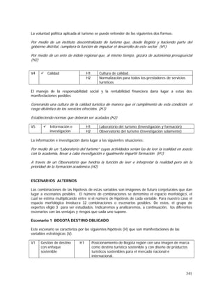 341
La voluntad política aplicada al turismo se puede entender de las siguientes dos formas:
Por medio de un instituto descentralizado de turismo que, desde Bogotá y haciendo parte del
gobierno distrital, cumpliera la función de impulsar el desarrollo de este sector (H1)
Por medio de un ente de índole regional que, al mismo tiempo, gozara de autonomía presupuestal
(H2)
H1 Cultura de calidad.V4 Calidad
H2 Normalización para todos los prestadores de servicios
turísticos
El manejo de la responsabilidad social y la rentabilidad financiera daría lugar a estas dos
manifestaciones posibles
Generando una cultura de la calidad turística de manera que el cumplimento de esta condición el
rasgo distintivo de los servicios ofrecidos. (H1)
Estableciendo normas que deberán ser acatadas (H2)
H1 Laboratorio del turismo (Investigación y formación)V5 Información e
investigación H2 Observatorio del turismo (Investigación solamente)
La información e investigación daría lugar a las siguientes situaciones:
Por medio de un “Laboratorio del turismo” cuyas actividades serían las de leer la realidad en asocio
con la academia, llevar a cabo investigación e igualmente impartir formación (H1)
A través de un Observatorio que tendría la función de leer e interpretar la realidad pero sin la
prioridad de la formación académica (H2)
ESCENARIOS ALTERNOS
Las combinaciones de las hipótesis de estas variables son imágenes de futuro conjeturales que dan
lugar a escenarios posibles. El número de combinaciones se denomina el espacio morfológico, el
cual se estima multiplicando entre sí el número de hipótesis de cada variable. Para nuestro caso el
espacio morfológico involucra 32 combinaciones o escenarios posibles. De estos, el grupo de
expertos eligió 3 para ser estudiados. Indicaremos y analizaremos, a continuación, los diferentes
escenarios con las ventajas y riesgos que cada uno supone.
Escenario 1 BOGOTÁ DESTINO OBLIGADO
Este escenario se caracteriza por las siguientes hipótesis (H) que son manifestaciones de las
variables estratégicas (V).
V1 Gestión de destino
con enfoque
sostenible
H1 Posicionamiento de Bogotá región con una imagen de marca
como destino turístico sostenible y con diseño de productos
turísticos sostenibles para el mercado nacional e
internacional.
 