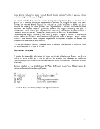 347
medio de una institución de índole regional, “Bogotá destino obligado” insiste en que esta entidad
se caracterice por el liderazgo de Bogotá.
En general, entre los tres escenarios ocurren discrepancias importantes. Las más notorias tienen
que ver con la voluntad política y las modalidades de fomento. Así, “Bogotá con todo y para todos”
coincide con “Bogotá destino obligado” en fomentar el turismo mediante un Fondo que capte
recursos del estado y del sector privado, pero “Bogotá-región su destino” propone hacerlo con
incentivos a los negocios turísticos. Igualmente, mientras para “Bogotá con todo y para todos” la
calidad reposa en las normas, para “Bogotá destino obligado” y para “Bogotá- región su destino” la
calidad se entiende como una cultura y un clima que debe caracterizar a las instituciones.
Finalmente para “Bogotá con todo y para todos” y “Bogotá - región su destino” la investigación
debería hacerse vinculada con la formación de investigadores, mientras que para “Bogotá destino
obligado” esta actividad debe cumplirse simplemente observando y leyendo la realidad con
exclusión de la formación de investigadores.
Estos escenarios fueron puestos a consideración de los expertos para encontrar la imagen de futuro
por la cual apostaría el turismo de Bogotá.
ESCENARIO “APUESTA”
El estudio de las posibles alternativas de futuro que tendría el turismo de Bogotá nos llevó a
realizar un último análisis en el cual se solicitó a los expertos que asignaran una calificación
recomendando los diferentes escenarios según su grado de conveniencia para el futuro de la ciudad
y su región
Con este propósito se recurrió a la técnica del “Ábaco de François Régnier” que utiliza un código de
colores con la siguiente escala de calificación
(V) Verde oscuro = Escenario muy recomendable
(V) Verde claro = Escenario recomendable
(A) Amarillo = Duda
(r) Rosado = Escenario poco recomendable
(R) Rojo = Escenario no recomendable
El resultado de la consulta se puede ver en el gráfico siguiente
 